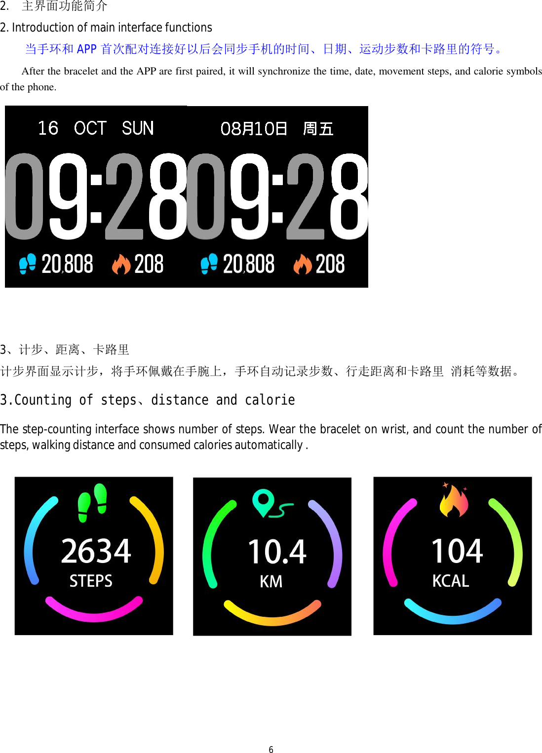   6 2. 主界面功能简介 2. Introduction of main interface functions 当手环和APP 首次配对连接好以后会同步手机的时间、日期、运动步数和卡路里的符号。 After the bracelet and the APP are first paired, it will synchronize the time, date, movement steps, and calorie symbols of the phone.       3、计步、距离、卡路里 计步界面显示计步，将手环佩戴在手腕上，手环自动记录步数、行走距离和卡路里 消耗等数据。 3.Counting of steps、distance and calorie The step-counting interface shows number of steps. Wear the bracelet on wrist, and count the number of steps, walking distance and consumed calories automatically .      