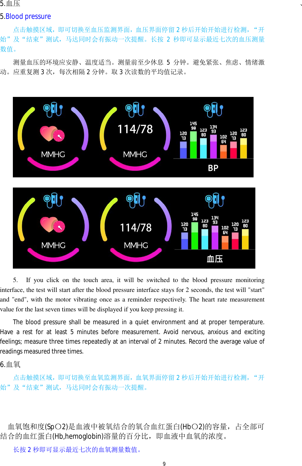   95.血压 5.Blood pressure 点击触摸区域，即可切换至血压监测界面，血压界面停留2秒后开始开始进行检测，&ldquo;开始&rdquo;及&ldquo;结束&rdquo;测试，马达同时会有振动一次提醒。长按 2秒即可显示最近七次的血压测量数值。 测量血压的环境应安静、温度适当。测量前至少休息 5分钟。避免紧张、焦虑、情绪激动。应重复测3次，每次相隔 2分钟。取3次读数的平均值记录。    5. If you click on the touch area, it will be switched to the blood pressure monitoring interface, the test will start after the blood pressure interface stays for 2 seconds, the test will "start" and "end", with the motor vibrating once as a reminder respectively. The heart rate measurement value for the last seven times will be displayed if you keep pressing it. The blood pressure shall be measured in a quiet environment and at proper temperature. Have a rest for at least 5 minutes before measurement. Avoid nervous, anxious and exciting feelings; measure three times repeatedly at an interval of 2 minutes. Record the average value of readings measured three times.   6.血氧 点击触摸区域，即可切换至血氧监测界面，血氧界面停留2秒后开始开始进行检测，&ldquo;开始&rdquo;及&ldquo;结束&rdquo;测试，马达同时会有振动一次提醒。   血氧饱和度(Sp〇2)是血液中被氧结合的氧合血红蛋白(Hb〇2)的容量，占全部可 结合的血红蛋白(Hb,hemoglobin)溶量的百分比，即血液中血氧的浓度。 长按 2秒即可显示最近七次的血氧测量数值。 、           
