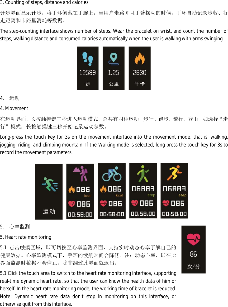 3. Counting of steps, distance and calories   计步界面显示计步，将手环佩戴在手腕上，当用户走路并且手臂摆动的时候，手环自动记录步数、行走距离和卡路里消耗等数据。 The step-counting interface shows number of steps. Wear the bracelet on wrist, and count the number of steps, walking distance and consumed calories automatically when the user is walking with arms swinging.   4.  运动 4. Movement 在运动界面，长按触摸键三秒进入运动模式，总共有四种运动，步行、跑步，骑行、登山。如 选择&ldquo;步行&rdquo;模式，长按触摸键三秒开始记录运动参数。 Long-press the touch key for 3s on the movement interface into the movement mode, that is, walking, jogging, riding, and climbing mountain. If the Walking mode is selected, long-press the touch key for 3s to record the movement parameters.    5.  心率监测 5. Heart rate monitoring 5.1 点击触摸区域，即可切换至心率监测界面，支持实时动态心率了解自己的健康数据。心率监测模式下，手环的续航时间会降低。注：动态心率，即在此界面监测时数据不会停止，除非翻过此界面就退出。 5.1 Click the touch area to switch to the heart rate monitoring interface, supporting real-time dynamic heart rate, so that the user can know the health data of him or herself. In the heart rate monitoring mode, the working time of bracelet is reduced. Note: Dynamic heart rate data don&rsquo;t stop in monitoring on this interface, or otherwise quit from this interface.   