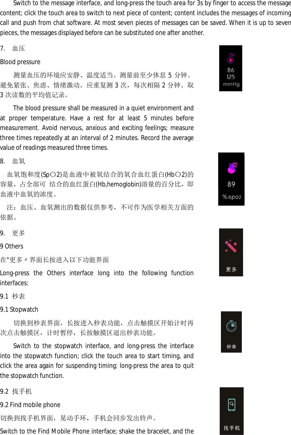 Switch to the message interface, and long-press the touch area for 3s by finger to access the message content; click the touch area to switch to next piece of content; content includes the messages of incoming call and push from chat software. At most seven pieces of messages can be saved. When it is up to seven pieces, the messages displayed before can be substituted one after another.  7. 血压 Blood pressure 测量血压的环境应安静、温度适当。测量前至少休息5分钟。避免紧张、焦虑、情绪激动。应重复测3次，每次相隔 2分钟。取3次读数的平均值记录。 The blood pressure shall be measured in a quiet environment and at proper temperature. Have a rest for at least 5 minutes before measurement. Avoid nervous, anxious and exciting feelings; measure three times repeatedly at an interval of 2 minutes. Record the average value of readings measured three times.   8. 血氧 血氧饱和度(Sp〇2)是血液中被氧结合的氧合血红蛋白(Hb〇2)的容量，占全部可 结合的血红蛋白(Hb,hemoglobin)溶量的百分比，即血液中血氧的浓度。 注：血压、血氧测出的数据仅供参考，不可作为医学相关方面的依据。       9. 更多 9 Others 在"更多〃界面长按进入以下功能界面 Long-press the Others interface long into the following function interfaces:  9.1 秒表 9.1 Stopwatch 切换到秒表界面，长按进入秒表功能，点击触摸区开始计时再次点击触摸区，计时暂停，长按触摸区退出秒表功能。 Switch to the stopwatch interface, and long-press the interface into the stopwatch function; click the touch area to start timing, and click the area again for suspending timing; long-press the area to quit the stopwatch function.     9.2 找手机 9.2 Find mobile phone 切换到找手机界面，晃动手环，手机会同步发出铃声。 Switch to the Find Mobile Phone interface; shake the bracelet, and the   