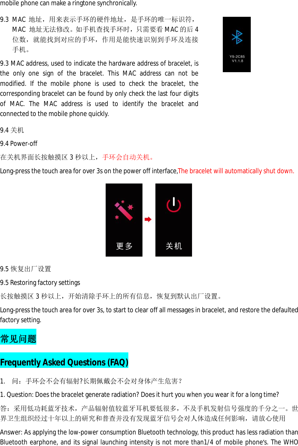 mobile phone can make a ringtone synchronically.  9.3 MAC 地址，用来表示手环的硬件地址，是手环的唯一标识符，MAC  地址无法修改。如手机查找手环时，只需要看MAC 的后4位数，就能找到对应的手环，作用是能快速识别到手环及连接手机。 9.3 MAC address, used to indicate the hardware address of bracelet, is the only one sign of the bracelet. This MAC address can not be modified. If the mobile phone is used to check the bracelet, the corresponding bracelet can be found by only check the last four digits of MAC. The MAC address is used to identify the bracelet and connected to the mobile phone quickly.   9.4 关机 9.4 Power-off 在关机界面长按触摸区3秒以上，手环会自动关机。 Long-press the touch area for over 3s on the power off interface,The bracelet will automatically shut down.  9.5 恢复出厂设置 9.5 Restoring factory settings 长按触摸区3秒以上，开始清除手环上的所有信息，恢复到默认出厂设置。 Long-press the touch area for over 3s, to start to clear off all messages in bracelet, and restore the defaulted factory setting.  常见问题 Frequently Asked Questions (FAQ) 1. 问：手环会不会有辐射?长期佩戴会不会对身体产生危害？ 1. Question: Does the bracelet generate radiation? Does it hurt you when you wear it for a long time? 答：采用低功耗蓝牙技术，产品辐射值较蓝牙耳机要低很多，不及手机发射信号强度的千分之一。世界卫生组织经过十年以上的研究和普查并没有发现蓝牙信号会对人体造成任何影响，请放心使用 Answer: As applying the low-power consumption Bluetooth technology, this product has less radiation than Bluetooth earphone, and its signal launching intensity is not more than1/4 of mobile phone&rsquo;s. The WHO 