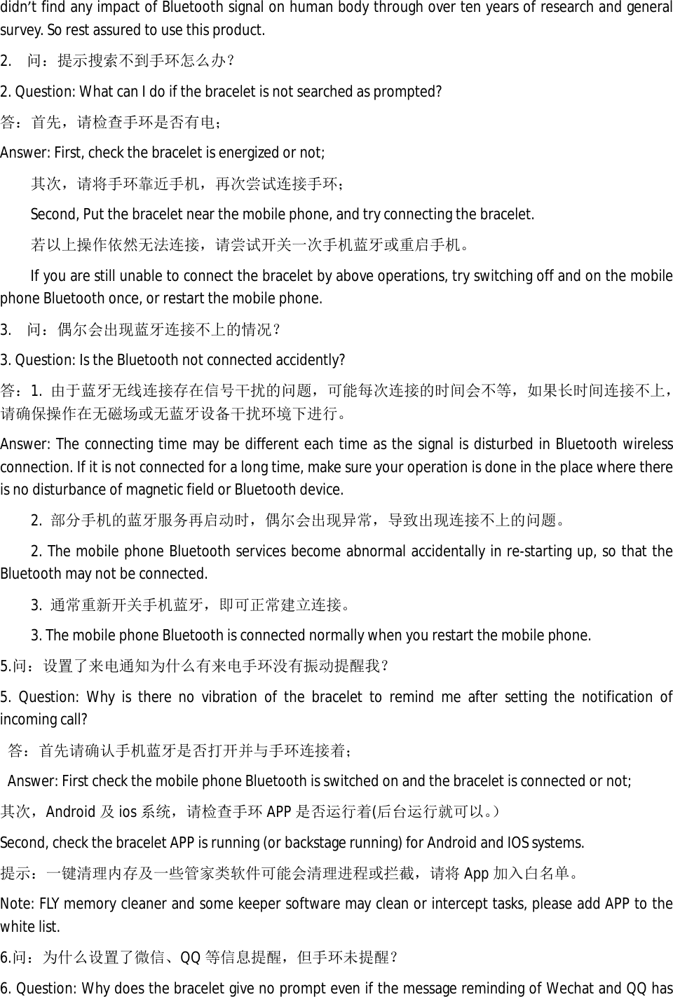didn&rsquo;t find any impact of Bluetooth signal on human body through over ten years of research and general survey. So rest assured to use this product.  2. 问：提示搜索不到手环怎么办？ 2. Question: What can I do if the bracelet is not searched as prompted? 答：首先，请检查手环是否有电； Answer: First, check the bracelet is energized or not; 其次，请将手环靠近手机，再次尝试连接手环； Second, Put the bracelet near the mobile phone, and try connecting the bracelet.  若以上操作依然无法连接，请尝试开关一次手机蓝牙或重启手机。 If you are still unable to connect the bracelet by above operations, try switching off and on the mobile phone Bluetooth once, or restart the mobile phone.  3. 问：偶尔会出现蓝牙连接不上的情况？ 3. Question: Is the Bluetooth not connected accidently?  答：1.  由于蓝牙无线连接存在信号干扰的问题，可能每次连接的时间会不等，如果长时间连接不上，请确保操作在无磁场或无蓝牙设备干扰环境下进行。 Answer: The connecting time may be different each time as the signal is disturbed in Bluetooth wireless connection. If it is not connected for a long time, make sure your operation is done in the place where there is no disturbance of magnetic field or Bluetooth device.  2.  部分手机的蓝牙服务再启动时，偶尔会出现异常，导致出现连接不上的问题。 2. The mobile phone Bluetooth services become abnormal accidentally in re-starting up, so that the Bluetooth may not be connected.  3.  通常重新开关手机蓝牙，即可正常建立连接。 3. The mobile phone Bluetooth is connected normally when you restart the mobile phone.  5.问：设置了来电通知为什么有来电手环没有振动提醒我？ 5. Question: Why is there no vibration of the bracelet to remind me after setting the notification of incoming call? 答：首先请确认手机蓝牙是否打开并与手环连接着； Answer: First check the mobile phone Bluetooth is switched on and the bracelet is connected or not; 其次，Android 及ios 系统，请检查手环 APP 是否运行着(后台运行就可以。） Second, check the bracelet APP is running (or backstage running) for Android and IOS systems. 提示：一键清理内存及一些管家类软件可能会清理进程或拦截，请将 App 加入白名单。 Note: FLY memory cleaner and some keeper software may clean or intercept tasks, please add APP to the white list. 6.问：为什么设置了微信、QQ 等信息提醒，但手环未提醒？ 6. Question: Why does the bracelet give no prompt even if the message reminding of Wechat and QQ has 