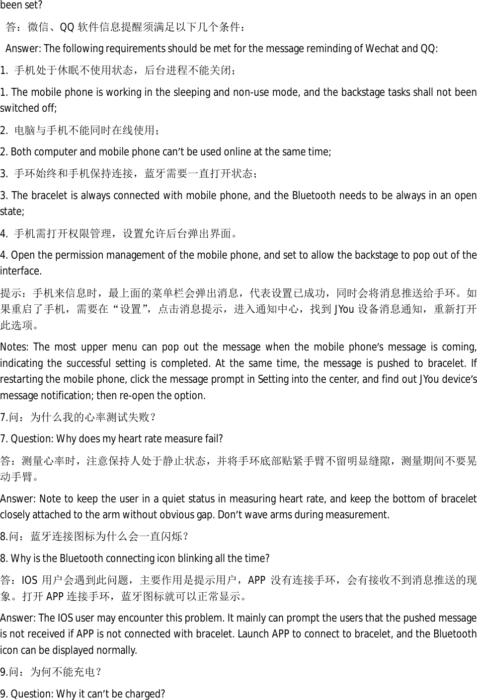 been set? 答：微信、QQ 软件信息提醒须满足以下几个条件： Answer: The following requirements should be met for the message reminding of Wechat and QQ: 1.  手机处于休眠不使用状态，后台进程不能关闭； 1. The mobile phone is working in the sleeping and non-use mode, and the backstage tasks shall not been switched off; 2.  电脑与手机不能同时在线使用； 2. Both computer and mobile phone can&rsquo;t be used online at the same time; 3.  手环始终和手机保持连接，蓝牙需要一直打开状态； 3. The bracelet is always connected with mobile phone, and the Bluetooth needs to be always in an open state;  4.  手机需打开权限管理，设置允许后台弹出界面。 4. Open the permission management of the mobile phone, and set to allow the backstage to pop out of the interface.  提示：手机来信息时，最上面的菜单栏会弹出消息，代表设置已成功，同时会将消息推送给手环。如果重启了手机，需要在&ldquo;设置&rdquo;，点击消息提示，进入通知中心，找到JYou 设备消息通知，重新打开此选项。 Notes: The most upper menu can pop out the message when the mobile phone&rsquo;s message is coming, indicating the successful setting is completed. At the same time, the message is pushed to bracelet. If restarting the mobile phone, click the message prompt in Setting into the center, and find out JYou device&rsquo;s message notification; then re-open the option.  7.问：为什么我的心率测试失败？ 7. Question: Why does my heart rate measure fail? 答：测量心率时，注意保持人处于静止状态，并将手环底部贴紧手臂不留明显缝隙，测量期间不要晃动手臂。 Answer: Note to keep the user in a quiet status in measuring heart rate, and keep the bottom of bracelet closely attached to the arm without obvious gap. Don&rsquo;t wave arms during measurement.   8.问：蓝牙连接图标为什么会一直闪烁？ 8. Why is the Bluetooth connecting icon blinking all the time? 答：IOS 用户会遇到此问题，主要作用是提示用户，APP 没有连接手环，会有接收不到消息推送的现象。打开 APP 连接手环，蓝牙图标就可以正常显示。 Answer: The IOS user may encounter this problem. It mainly can prompt the users that the pushed message is not received if APP is not connected with bracelet. Launch APP to connect to bracelet, and the Bluetooth icon can be displayed normally.  9.问：为何不能充电？ 9. Question: Why it can&rsquo;t be charged? 