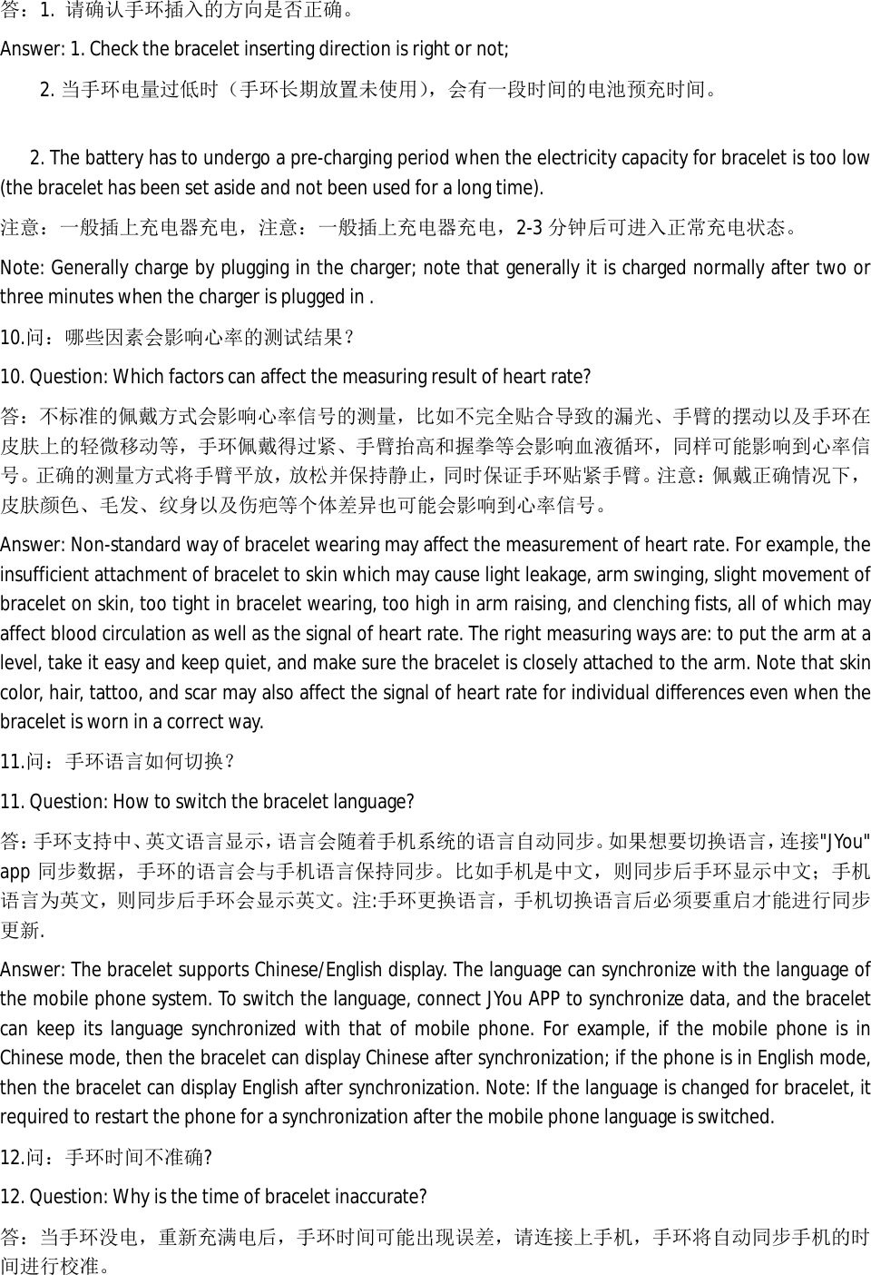 答：1.  请确认手环插入的方向是否正确。 Answer: 1. Check the bracelet inserting direction is right or not; 2. 当手环电量过低时（手环长期放置未使用），会有一段时间的电池预充时间。    2. The battery has to undergo a pre-charging period when the electricity capacity for bracelet is too low (the bracelet has been set aside and not been used for a long time).  注意：一般插上充电器充电，注意：一般插上充电器充电，2-3 分钟后可进入正常充电状态。 Note: Generally charge by plugging in the charger; note that generally it is charged normally after two or three minutes when the charger is plugged in .  10.问：哪些因素会影响心率的测试结果？ 10. Question: Which factors can affect the measuring result of heart rate? 答：不标准的佩戴方式会影响心率信号的测量，比如不完全贴合导致的漏光、手臂的摆动以及手环在皮肤上的轻微移动等，手环佩戴得过紧、手臂抬高和握拳等会影响血液循环，同样可能影响到心率信号。正确的测量方式将手臂平放，放松并保持静止，同时保证手环贴紧手臂。注意：佩戴正确情况下，皮肤颜色、毛发、纹身以及伤疤等个体差异也可能会影响到心率信号。 Answer: Non-standard way of bracelet wearing may affect the measurement of heart rate. For example, the insufficient attachment of bracelet to skin which may cause light leakage, arm swinging, slight movement of bracelet on skin, too tight in bracelet wearing, too high in arm raising, and clenching fists, all of which may affect blood circulation as well as the signal of heart rate. The right measuring ways are: to put the arm at a level, take it easy and keep quiet, and make sure the bracelet is closely attached to the arm. Note that skin color, hair, tattoo, and scar may also affect the signal of heart rate for individual differences even when the bracelet is worn in a correct way.  11.问：手环语言如何切换？ 11. Question: How to switch the bracelet language? 答：手环支持中、英文语言显示，语言会随着手机系统的语言自动同步。如 果 想要切换语言，连接"JYou" app 同步数据，手环的语言会与手机语言保持同步。比如手机是中文，则同步后手环显示中文；手机语言为英文，则同步后手环会显示英文。注:手环更换语言，手机切换语言后必须要重启才能进行同步更新. Answer: The bracelet supports Chinese/English display. The language can synchronize with the language of the mobile phone system. To switch the language, connect JYou APP to synchronize data, and the bracelet can keep its language synchronized with that of mobile phone. For example, if the mobile phone is in Chinese mode, then the bracelet can display Chinese after synchronization; if the phone is in English mode, then the bracelet can display English after synchronization. Note: If the language is changed for bracelet, it required to restart the phone for a synchronization after the mobile phone language is switched.  12.问：手环时间不准确? 12. Question: Why is the time of bracelet inaccurate? 答：当手环没电，重新充满电后，手环时间可能出现误差，请连接上手机，手环将自动同步手机的时间进行校准。 