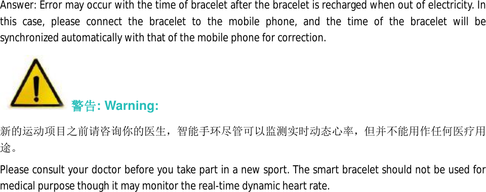 Answer: Error may occur with the time of bracelet after the bracelet is recharged when out of electricity. In this case, please connect the bracelet to the mobile phone, and the time of the bracelet will be synchronized automatically with that of the mobile phone for correction.  警告: Warning: 新的运动项目之前请咨询你的医生，智能手环尽管可以监测实时动态心率，但并不能用作任何医疗用途。 Please consult your doctor before you take part in a new sport. The smart bracelet should not be used for medical purpose though it may monitor the real-time dynamic heart rate.  