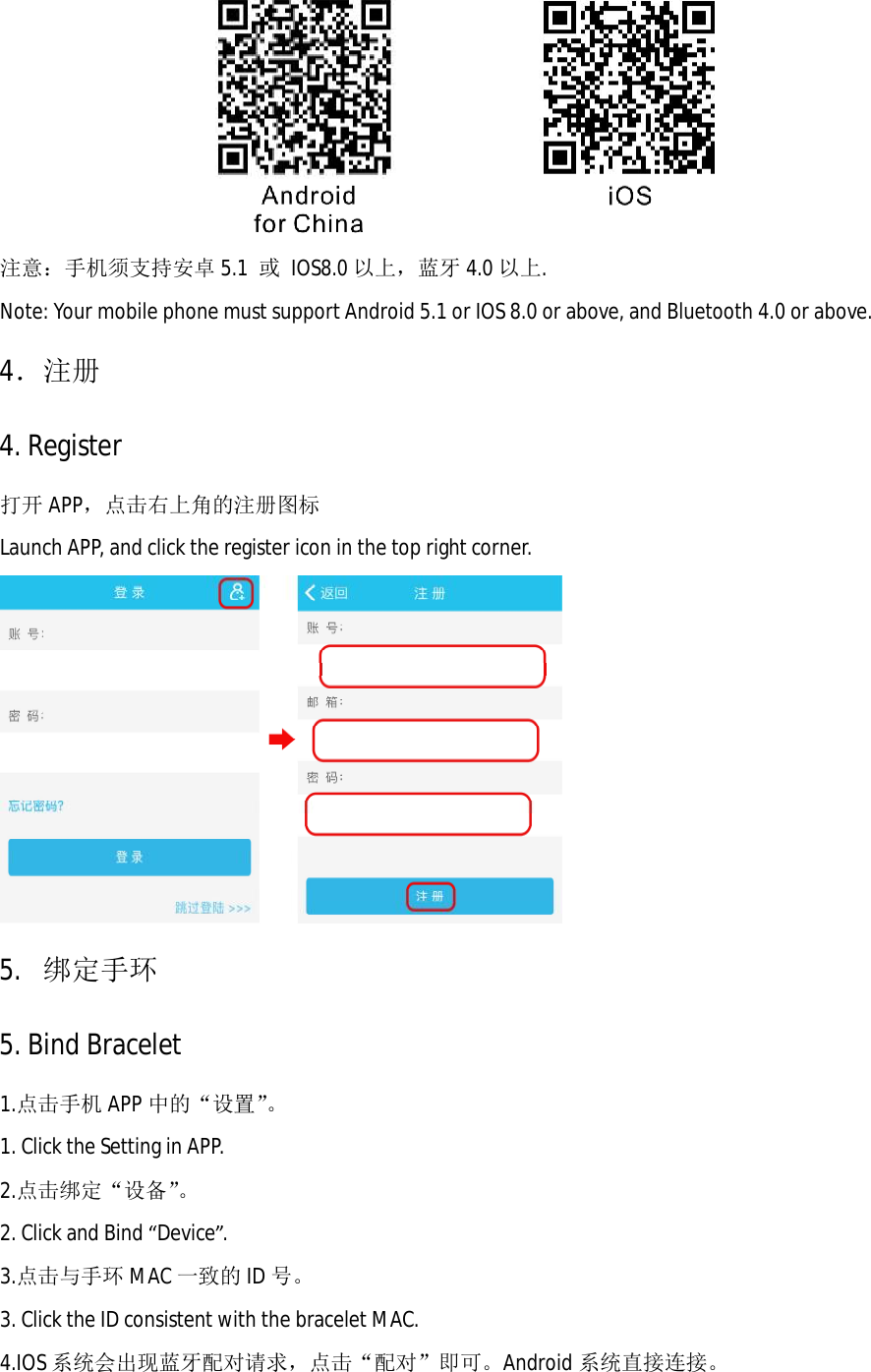  注意：手机须支持安卓 5.1  或 IOS8.0 以上，蓝牙 4.0 以上. Note: Your mobile phone must support Android 5.1 or IOS 8.0 or above, and Bluetooth 4.0 or above.  4．注册 4. Register 打开 APP，点击右上角的注册图标 Launch APP, and click the register icon in the top right corner.   5.  绑定手环 5. Bind Bracelet 1.点击手机 APP 中的&ldquo;设置&rdquo;。 1. Click the Setting in APP. 2.点击绑定&ldquo;设备&rdquo;。 2. Click and Bind &ldquo;Device&rdquo;.  3.点击与手环 MAC 一致的ID 号。 3. Click the ID consistent with the bracelet MAC.  4.IOS 系统会出现蓝牙配对请求，点击&ldquo;配对&rdquo;即可。Android 系统直接连接。 