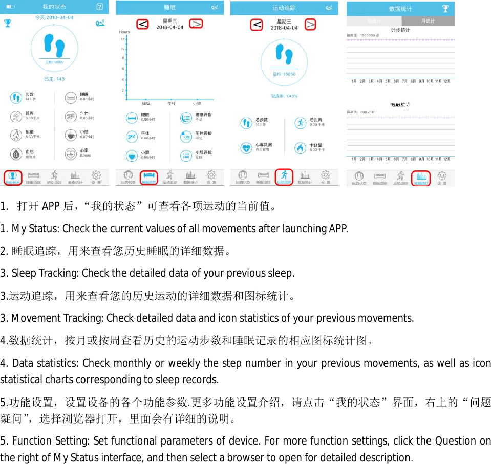  1. 打开 APP 后，&ldquo;我的状态&rdquo;可查看各项运动的当前值。 1. My Status: Check the current values of all movements after launching APP.  2. 睡眠追踪，用来查看您历史睡眠的详细数据。 3. Sleep Tracking: Check the detailed data of your previous sleep.  3.运动追踪，用来查看您的历史运动的详细数据和图标统计。 3. Movement Tracking: Check detailed data and icon statistics of your previous movements.  4.数据统计，按月或按周查看历史的运动步数和睡眠记录的相应图标统计图。 4. Data statistics: Check monthly or weekly the step number in your previous movements, as well as icon  statistical charts corresponding to sleep records.   5.功能设置，设置设备的各个功能参数.更多功能设置介绍，请点击&ldquo;我的状态&rdquo;界面，右上的&ldquo;问题疑问&rdquo;，选择浏览器打开，里面会有详细的说明。 5. Function Setting: Set functional parameters of device. For more function settings, click the Question on the right of My Status interface, and then select a browser to open for detailed description.     