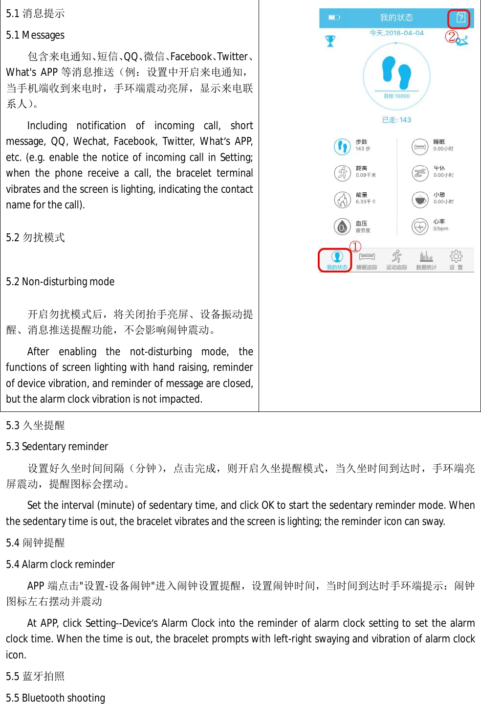5.1 消息提示 5.1 Messages 包含来电通知、短信、QQ、微信、Facebook、Twitter、What's APP 等消息推送（例：设置中开启来电通知，当手机端收到来电时，手环端震动亮屏，显示来电联系人）。 Including notification of incoming call, short message, QQ, Wechat, Facebook, Twitter, What&rsquo;s APP, etc. (e.g. enable the notice of incoming call in Setting; when the phone receive a call, the bracelet terminal vibrates and the screen is lighting, indicating the contact name for the call).   5.2 勿扰模式 5.2 Non-disturbing mode 开启勿扰模式后，将关闭抬手亮屏、设备振动提醒、消息推送提醒功能，不会影响闹钟震动。 After enabling the not-disturbing mode, the functions of screen lighting with hand raising, reminder of device vibration, and reminder of message are closed, but the alarm clock vibration is not impacted.     5.3 久坐提醒 5.3 Sedentary reminder 设置好久坐时间间隔（分钟），点击完成，则开启久坐提醒模式，当久坐时间到达时，手环端亮屏震动，提醒图标会摆动。 Set the interval (minute) of sedentary time, and click OK to start the sedentary reminder mode. When the sedentary time is out, the bracelet vibrates and the screen is lighting; the reminder icon can sway.   5.4 闹钟提醒 5.4 Alarm clock reminder APP 端点击"设置-设备闹钟"进入闹钟设置提醒，设置闹钟时间，当时间到达时手环端提示：闹钟图标左右摆动并震动 At APP, click Setting--Device&rsquo;s Alarm Clock into the reminder of alarm clock setting to set the alarm clock time. When the time is out, the bracelet prompts with left-right swaying and vibration of alarm clock icon.   5.5 蓝牙拍照 5.5 Bluetooth shooting 
