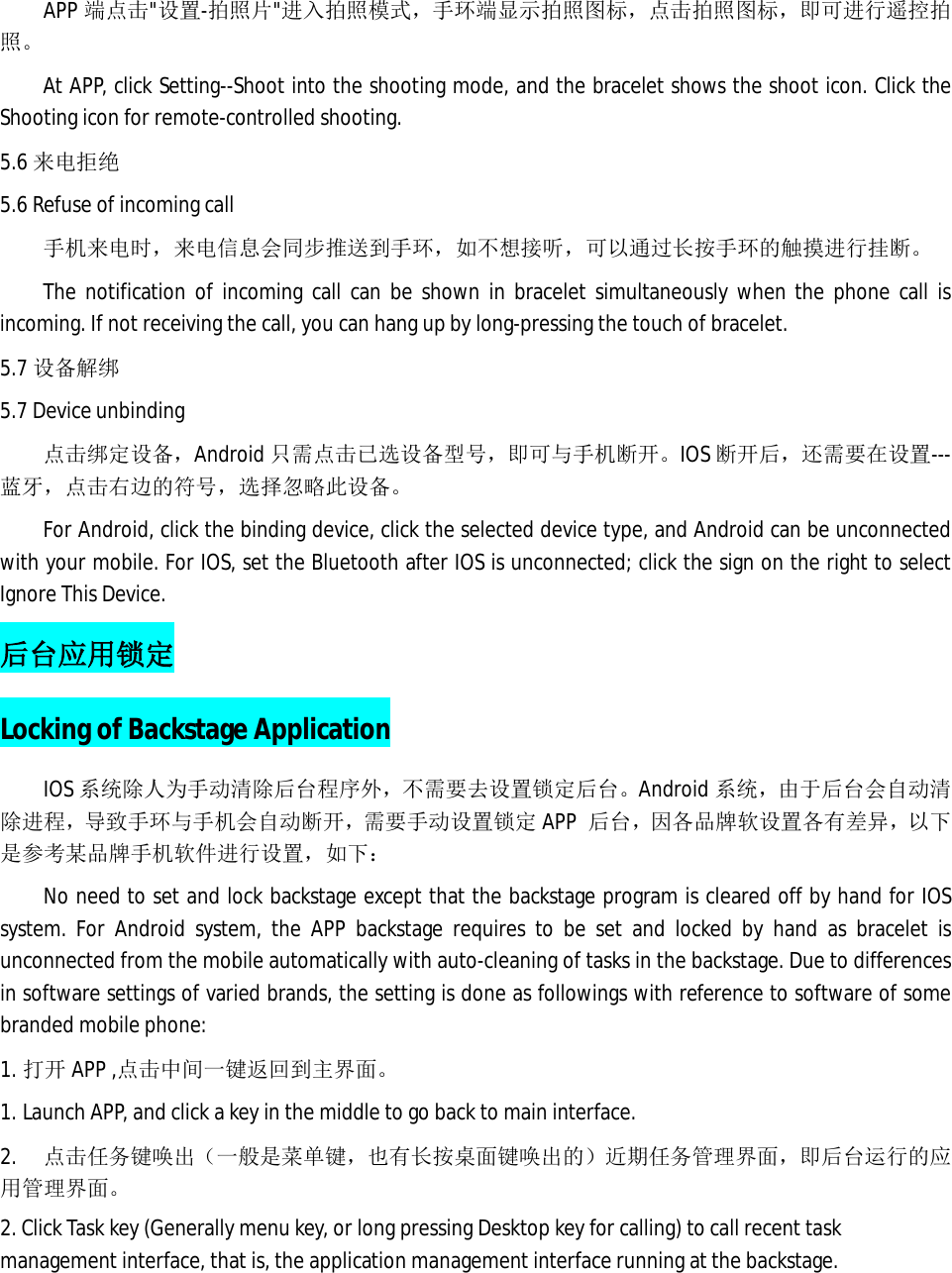 APP 端点击"设置-拍照片"进入拍照模式，手环端显示拍照图标，点击拍照图标，即可进行遥控拍照。 At APP, click Setting--Shoot into the shooting mode, and the bracelet shows the shoot icon. Click the Shooting icon for remote-controlled shooting. 5.6 来电拒绝 5.6 Refuse of incoming call 手机来电时，来电信息会同步推送到手环，如不想接听，可以通过长按手环的触摸进行挂断。 The notification of incoming call can be shown in bracelet simultaneously when the phone call is incoming. If not receiving the call, you can hang up by long-pressing the touch of bracelet.  5.7 设备解绑 5.7 Device unbinding 点击绑定设备，Android 只需点击已选设备型号，即可与手机断开。IOS 断开后，还需要在设置---蓝牙，点击右边的符号，选择忽略此设备。 For Android, click the binding device, click the selected device type, and Android can be unconnected with your mobile. For IOS, set the Bluetooth after IOS is unconnected; click the sign on the right to select Ignore This Device.  后台应用锁定 Locking of Backstage Application IOS 系统除人为手动清除后台程序外，不需要去设置锁定后台。Android 系统，由于后台会自动清除进程，导致手环与手机会自动断开，需要手动设置锁定APP  后台，因各品牌软设置各有差异，以下是参考某品牌手机软件进行设置，如下： No need to set and lock backstage except that the backstage program is cleared off by hand for IOS system. For Android system, the APP backstage requires to be set and locked by hand as bracelet is unconnected from the mobile automatically with auto-cleaning of tasks in the backstage. Due to differences in software settings of varied brands, the setting is done as followings with reference to software of some branded mobile phone:  1. 打开 APP ,点击中间一键返回到主界面。 1. Launch APP, and click a key in the middle to go back to main interface.   2.  点击任务键唤出（一般是菜单键，也有长按桌面键唤出的）近期任务管理界面，即后台运行的应用管理界面。 2. Click Task key (Generally menu key, or long pressing Desktop key for calling) to call recent task management interface, that is, the application management interface running at the backstage.   