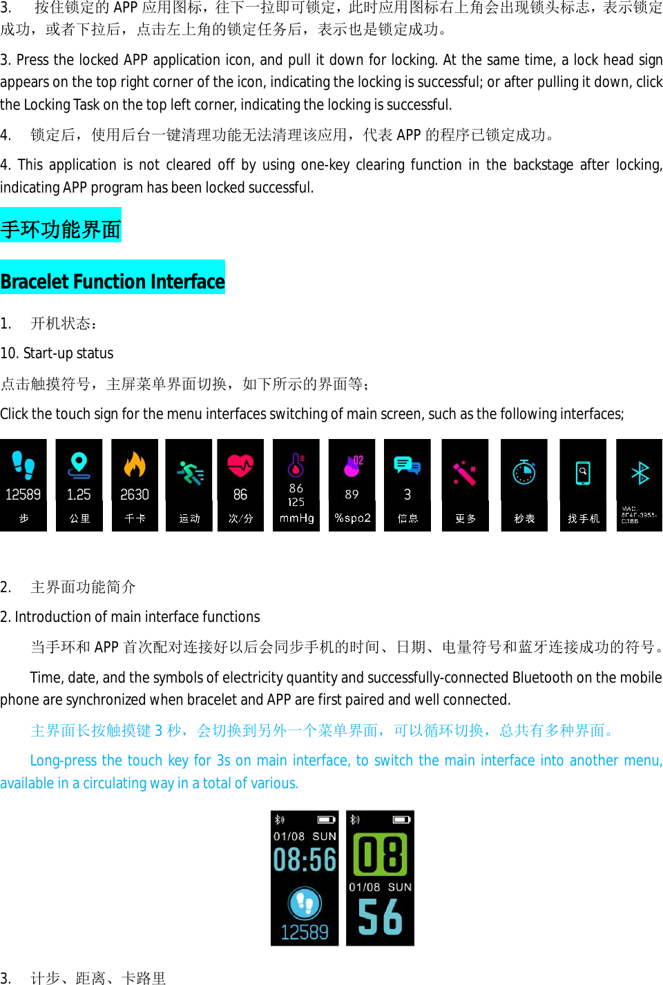 3.   按住锁定的 APP 应用图标，往下一拉即可锁定，此时应用图标右上角会出现锁头标志，表示锁定成功，或者下拉后，点击左上角的锁定任务后，表示也是锁定成功。 3. Press the locked APP application icon, and pull it down for locking. At the same time, a lock head sign appears on the top right corner of the icon, indicating the locking is successful; or after pulling it down, click the Locking Task on the top left corner, indicating the locking is successful.  4.  锁定后，使用后台一键清理功能无法清理该应用，代表APP 的程序已锁定成功。 4. This application is not cleared off by using one-key clearing function in the backstage after locking, indicating APP program has been locked successful.  手环功能界面 Bracelet Function Interface 1. 开机状态： 10. Start-up status 点击触摸符号，主屏菜单界面切换，如下所示的界面等； Click the touch sign for the menu interfaces switching of main screen, such as the following interfaces;  2. 主界面功能简介 2. Introduction of main interface functions 当手环和APP 首次配对连接好以后会同步手机的时间、日期、电量符号和蓝牙连接成功的符号。 Time, date, and the symbols of electricity quantity and successfully-connected Bluetooth on the mobile phone are synchronized when bracelet and APP are first paired and well connected.  主界面长按触摸键 3秒，会切换到另外一个菜单界面，可以循环切换，总共有多种界面。 Long-press the touch key for 3s on main interface, to switch the main interface into another menu, available in a circulating way in a total of various.    3. 计步、距离、卡路里 
