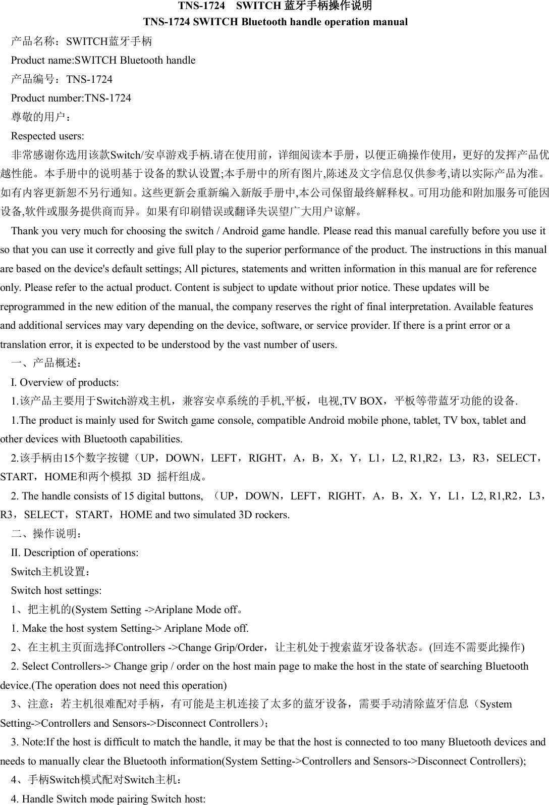 TNS-1724 SWITCH 蓝牙手柄操作说明TNS-1724 SWITCH Bluetooth handle operation manual产品名称：SWITCH蓝牙手柄Product name:SWITCH Bluetooth handle产品编号：TNS-1724Product number:TNS-1724尊敬的用户：Respected users:非常感谢你选用该款Switch/安卓游戏手柄.请在使用前，详细阅读本手册，以便正确操作使用，更好的发挥产品优越性能。本手册中的说明基于设备的默认设置;本手册中的所有图片,陈述及文字信息仅供参考,请以实际产品为准。如有内容更新恕不另行通知。这些更新会重新编入新版手册中,本公司保留最终解释权。可用功能和附加服务可能因设备,软件或服务提供商而异。如果有印刷错误或翻译失误望广大用户谅解。Thank you very much for choosing the switch / Android game handle. Please read this manual carefully before you use itso that you can use it correctly and give full play to the superior performance of the product. The instructions in this manualare based on the device's default settings; All pictures, statements and written information in this manual are for referenceonly. Please refer to the actual product. Content is subject to update without prior notice. These updates will bereprogrammed in the new edition of the manual, the company reserves the right of final interpretation. Available featuresand additional services may vary depending on the device, software, or service provider. If there is a print error or atranslation error, it is expected to be understood by the vast number of users.一、产品概述：I. Overview of products:1.该产品主要用于Switch游戏主机，兼容安卓系统的手机,平板，电视,TV BOX，平板等带蓝牙功能的设备.1.The product is mainly used for Switch game console, compatible Android mobile phone, tablet, TV box, tablet andother devices with Bluetooth capabilities.2.该手柄由15个数字按键（UP，DOWN，LEFT，RIGHT，A，B，X，Y，L1，L2, R1,R2，L3，R3，SELECT，START，HOME和两个模拟 3D 摇杆组成。2. The handle consists of 15 digital buttons, （UP，DOWN，LEFT，RIGHT，A，B，X，Y，L1，L2, R1,R2，L3，R3，SELECT，START，HOME and two simulated 3D rockers.二、操作说明：II. Description of operations:Switch主机设置：Switch host settings:1、把主机的(System Setting ->Ariplane Mode off。1. Make the host system Setting-> Ariplane Mode off.2、在主机主页面选择Controllers ->Change Grip/Order，让主机处于搜索蓝牙设备状态。(回连不需要此操作)2. Select Controllers-> Change grip / order on the host main page to make the host in the state of searching Bluetoothdevice.(The operation does not need this operation)3、注意：若主机很难配对手柄，有可能是主机连接了太多的蓝牙设备，需要手动清除蓝牙信息（SystemSetting->Controllers and Sensors->Disconnect Controllers）；3. Note:If the host is difficult to match the handle, it may be that the host is connected to too many Bluetooth devices andneeds to manually clear the Bluetooth information(System Setting->Controllers and Sensors->Disconnect Controllers);4、手柄Switch模式配对Switch主机：4. Handle Switch mode pairing Switch host: