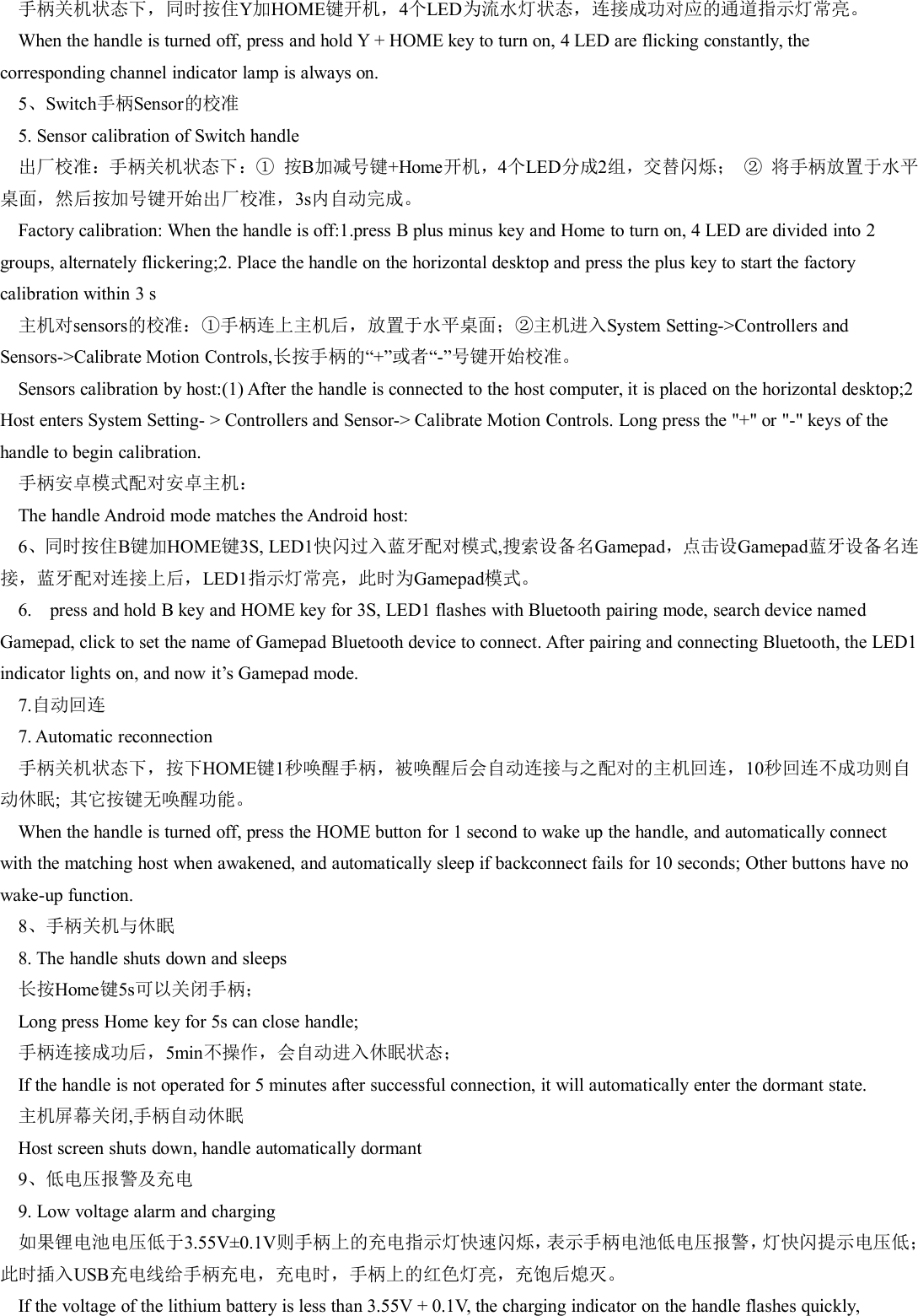 手柄关机状态下，同时按住Y加HOME键开机，4个LED为流水灯状态，连接成功对应的通道指示灯常亮。When the handle is turned off, press and hold Y + HOME key to turn on, 4 LED are flicking constantly, thecorresponding channel indicator lamp is always on.5、Switch手柄Sensor的校准5. Sensor calibration of Switch handle出厂校准：手柄关机状态下：① 按B加减号键+Home开机，4个LED分成2组，交替闪烁； ② 将手柄放置于水平桌面，然后按加号键开始出厂校准，3s内自动完成。Factory calibration: When the handle is off:1.press B plus minus key and Home to turn on, 4 LED are divided into 2groups, alternately flickering;2. Place the handle on the horizontal desktop and press the plus key to start the factorycalibration within 3 s主机对sensors的校准：①手柄连上主机后，放置于水平桌面；②主机进入System Setting->Controllers andSensors->Calibrate Motion Controls,长按手柄的&ldquo;+&rdquo;或者&ldquo;-&rdquo;号键开始校准。Sensors calibration by host:(1) After the handle is connected to the host computer, it is placed on the horizontal desktop;2Host enters System Setting- > Controllers and Sensor-> Calibrate Motion Controls. Long press the "+" or "-" keys of thehandle to begin calibration.手柄安卓模式配对安卓主机：The handle Android mode matches the Android host:6、同时按住B键加HOME键3S, LED1快闪过入蓝牙配对模式,搜索设备名Gamepad，点击设Gamepad蓝牙设备名连接，蓝牙配对连接上后，LED1指示灯常亮，此时为Gamepad模式。6. press and hold B key and HOME key for 3S, LED1 flashes with Bluetooth pairing mode, search device namedGamepad, click to set the name of Gamepad Bluetooth device to connect. After pairing and connecting Bluetooth, the LED1indicator lights on, and now it&rsquo;s Gamepad mode.7.自动回连7. Automatic reconnection手柄关机状态下，按下HOME键1秒唤醒手柄，被唤醒后会自动连接与之配对的主机回连，10秒回连不成功则自动休眠;其它按键无唤醒功能。When the handle is turned off, press the HOME button for 1 second to wake up the handle, and automatically connectwith the matching host when awakened, and automatically sleep if backconnect fails for 10 seconds; Other buttons have nowake-up function.8、手柄关机与休眠8. The handle shuts down and sleeps长按Home键5s可以关闭手柄；Long press Home key for 5s can close handle;手柄连接成功后，5min不操作，会自动进入休眠状态；If the handle is not operated for 5 minutes after successful connection, it will automatically enter the dormant state.主机屏幕关闭,手柄自动休眠Host screen shuts down, handle automatically dormant9、低电压报警及充电9. Low voltage alarm and charging如果锂电池电压低于3.55V&plusmn;0.1V则手柄上的充电指示灯快速闪烁，表示手柄电池低电压报警，灯快闪提示电压低；此时插入USB充电线给手柄充电，充电时，手柄上的红色灯亮，充饱后熄灭。If the voltage of the lithium battery is less than 3.55V + 0.1V, the charging indicator on the handle flashes quickly,