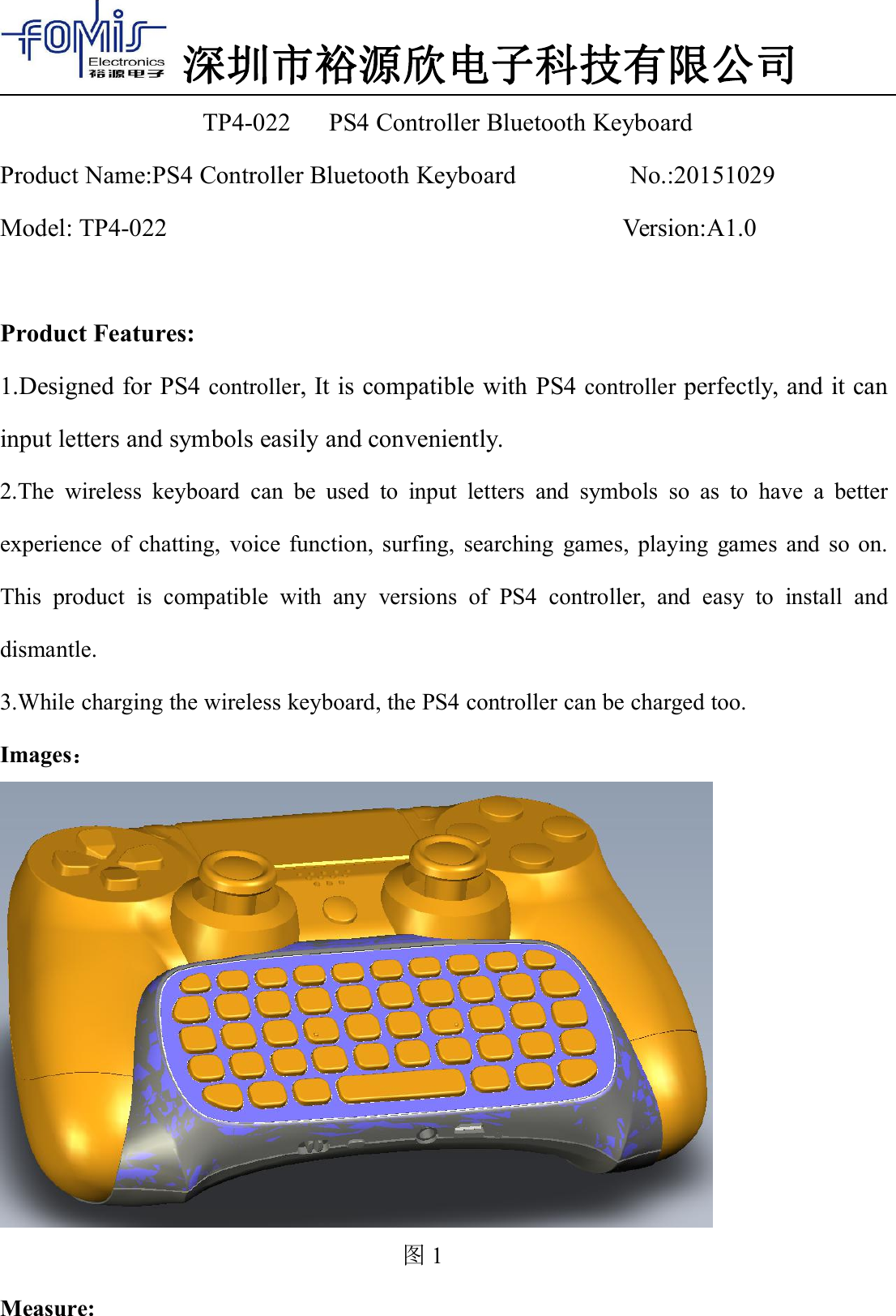 深圳市裕源欣电子科技有限公司TP4-022 PS4 Controller Bluetooth KeyboardProduct Name:PS4 Controller Bluetooth Keyboard No.:20151029Model: TP4-022 Version:A1.0Product Features:1.Designed for PS4 controller, It is compatible with PS4 controller perfectly, and it caninput letters and symbols easily and conveniently.2.The wireless keyboard can be used to input letters and symbols so as to have a betterexperience of chatting, voice function, surfing, searching games, playing games and so on.This product is compatible with any versions of PS4 controller, and easy to install anddismantle.3.While charging the wireless keyboard, the PS4 controller can be charged too.Images：图1Measure: