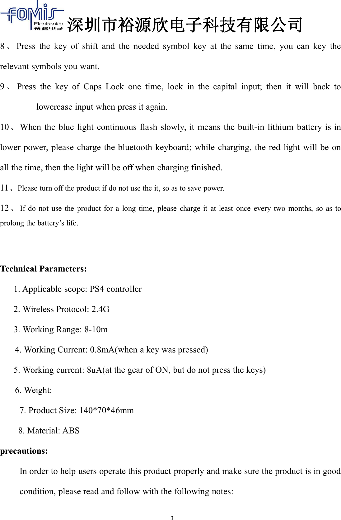 深圳市裕源欣电子科技有限公司38、Press the key of shift and the needed symbol key at the same time, you can key therelevant symbols you want.9、Press the key of Caps Lock one time, lock in the capital input; then it will back tolowercase input when press it again.10、When the blue light continuous flash slowly, it means the built-in lithium battery is inlower power, please charge the bluetooth keyboard; while charging, the red light will be onall the time, then the light will be off when charging finished.11、Please turn off the product if do not use the it, so as to save power.12、If do not use the product for a long time, please charge it at least once every two months, so as toprolong the battery&rsquo;s life.Technical Parameters:1. Applicable scope: PS4 controller2. Wireless Protocol: 2.4G3. Working Range: 8-10m4. Working Current: 0.8mA(when a key was pressed)5. Working current: 8uA(at the gear of ON, but do not press the keys)6. Weight:7. Product Size: 140*70*46mm8. Material: ABSprecautions:In order to help users operate this product properly and make sure the product is in goodcondition, please read and follow with the following notes: