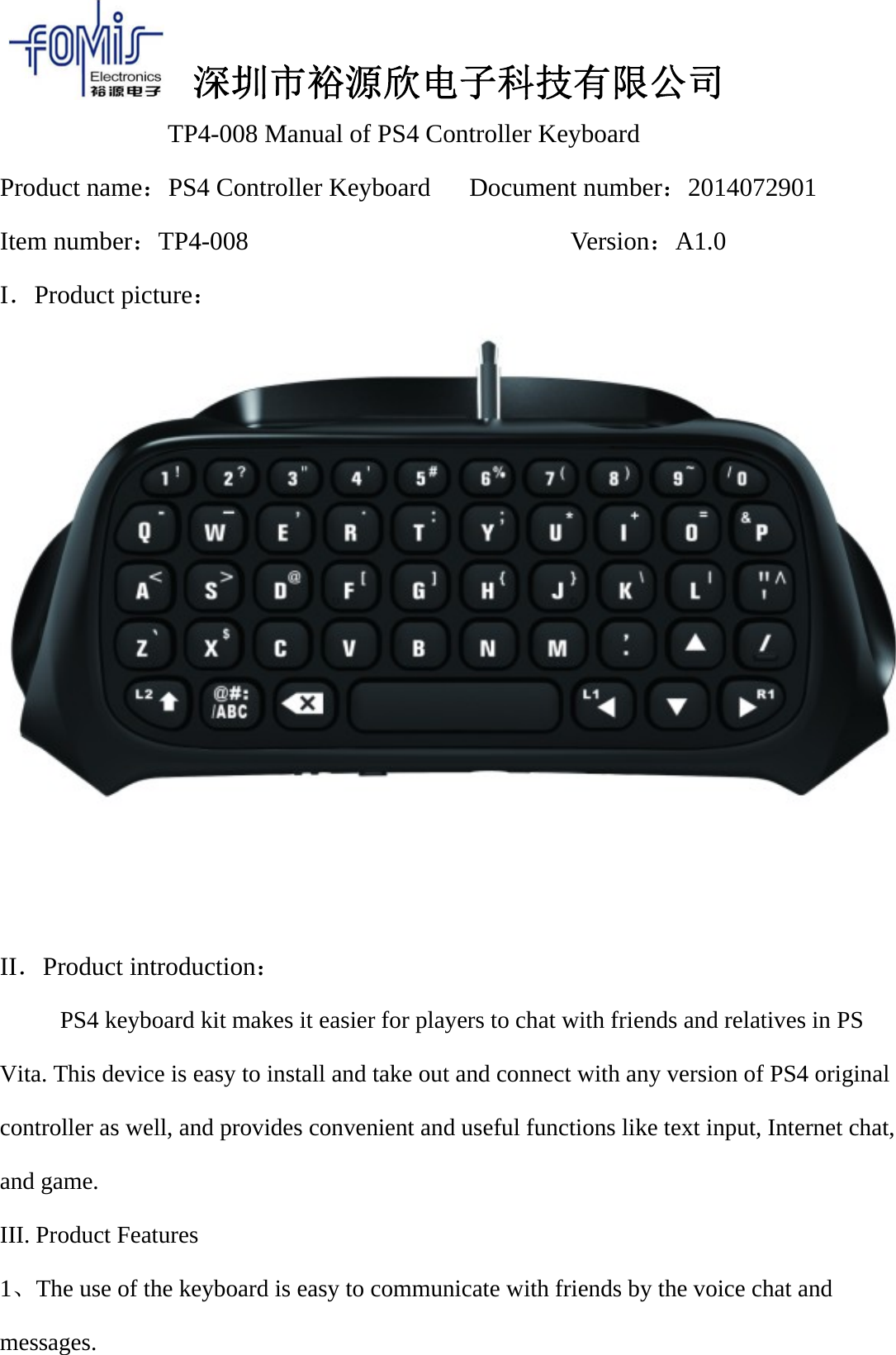 深圳市裕源欣电子科技有限公司TP4-008 Manual of PS4 Controller KeyboardProduct name：PS4 Controller Keyboard Document number：2014072901Item number：TP4-008 Version：A1.0I．Product picture：II．Product introduction：PS4 keyboard kit makes it easier for players to chat with friends and relatives in PSVita. This device is easy to install and take out and connect with any version of PS4 originalcontroller as well, and provides convenient and useful functions like text input, Internet chat,and game.III. Product Features1、The use of the keyboard is easy to communicate with friends by the voice chat andmessages.