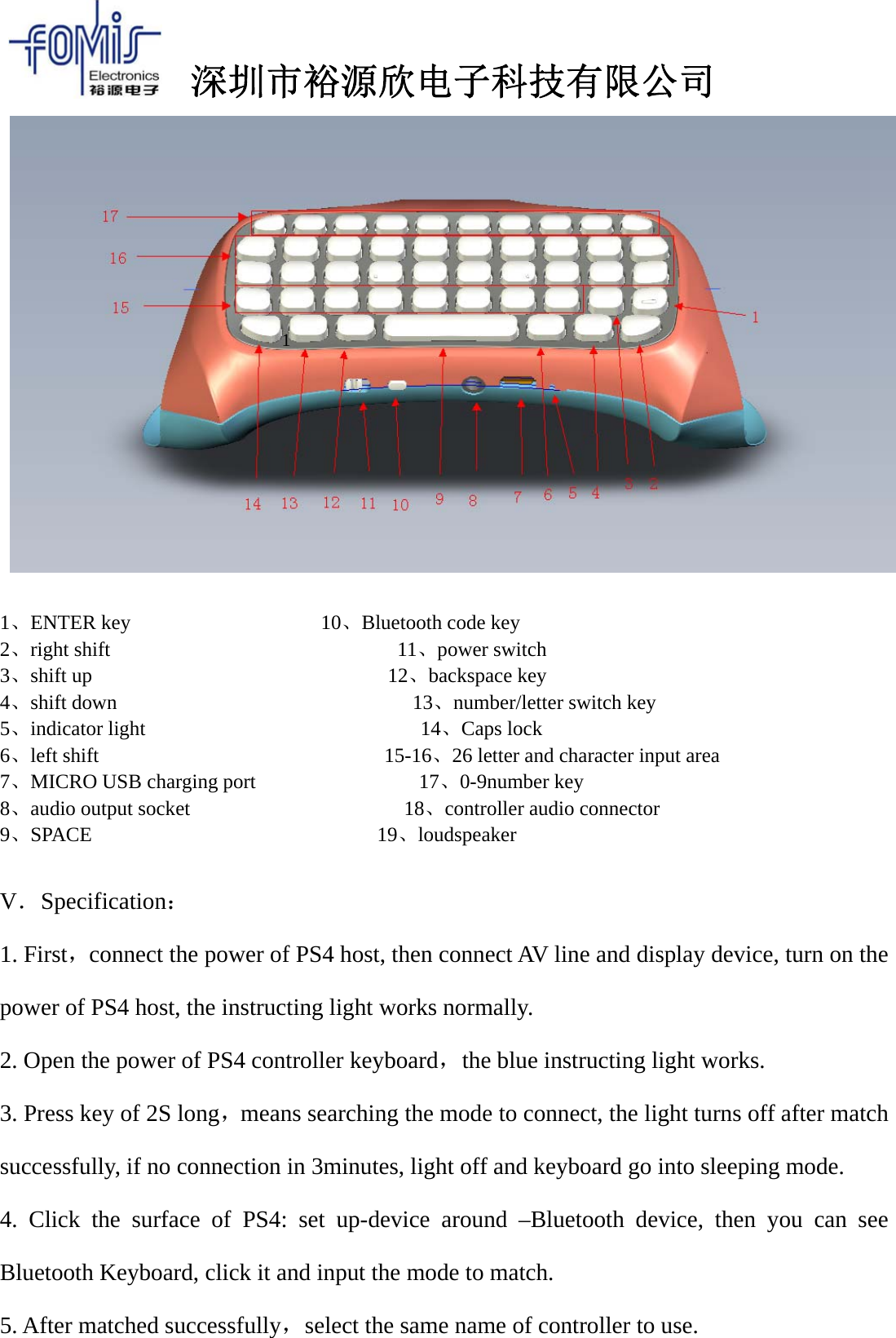 深圳市裕源欣电子科技有限公司1、ENTER key 10、Bluetooth code key2、right shift 11、power switch3、shift up 12、backspace key4、shift down 13、number/letter switch key5、indicator light 14、Caps lock6、left shift 15-16、26 letter and character input area7、MICRO USB charging port 17、0-9number key8、audio output socket 18、controller audio connector9、SPACE 19、loudspeakerV．Specification：1. First，connect the power of PS4 host, then connect AV line and display device, turn on thepower of PS4 host, the instructing light works normally.2. Open the power of PS4 controller keyboard，the blue instructing light works.3. Press key of 2S long，means searching the mode to connect, the light turns off after matchsuccessfully, if no connection in 3minutes, light off and keyboard go into sleeping mode.4. Click the surface of PS4: set up-device around &ndash;Bluetooth device, then you can seeBluetooth Keyboard, click it and input the mode to match.5. After matched successfully，select the same name of controller to use.1
