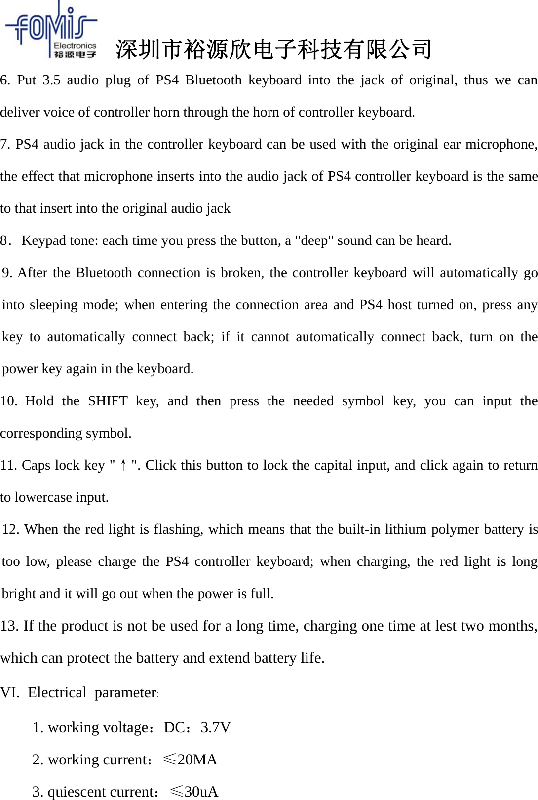 深圳市裕源欣电子科技有限公司6. Put 3.5 audio plug of PS4 Bluetooth keyboard into the jack of original, thus we candeliver voice of controller horn through the horn of controller keyboard.7. PS4 audio jack in the controller keyboard can be used with the original ear microphone,the effect that microphone inserts into the audio jack of PS4 controller keyboard is the sameto that insert into the original audio jack8．Keypad tone: each time you press the button, a "deep" sound can be heard.9. After the Bluetooth connection is broken, the controller keyboard will automatically gointo sleeping mode; when entering the connection area and PS4 host turned on, press anykey to automatically connect back; if it cannot automatically connect back, turn on thepower key again in the keyboard.10. Hold the SHIFT key, and then press the needed symbol key, you can input thecorresponding symbol.11. Caps lock key "&uarr;". Click this button to lock the capital input, and click again to returnto lowercase input.12. When the red light is flashing, which means that the built-in lithium polymer battery istoo low, please charge the PS4 controller keyboard; when charging, the red light is longbright and it will go out when the power is full.13. If the product is not be used for a long time, charging one time at lest two months,which can protect the battery and extend battery life.VI. Electrical parameter:1. working voltage：DC：3.7V2. working current：&le;20MA3. quiescent current：&le;30uA