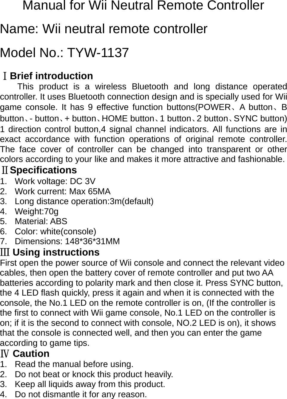 Manual for Wii Neutral Remote Controller  Name: Wii neutral remote controller  Model No.: TYW-1137  Brief introductionⅠ This product is a wireless Bluetooth and long distance operated controller. It uses Bluetooth connection design and is specially used for Wii game console. It has 9 effective function buttons(POWER、A button、B button、- button、+ button、HOME button、1 button、2 button、SYNC button) 1 direction control button,4 signal channel indicators. All functions are in exact accordance with function operations of original remote controller. The face cover of controller can be changed into transparent or other colors according to your like and makes it more attractive and fashionable.  ⅡSpecifications 1. Work voltage: DC 3V 2.  Work current: Max 65MA 3.  Long distance operation:3m(default) 4. Weight:70g 5. Material: ABS 6. Color: white(console)  7. Dimensions: 148*36*31MM  Using instructionsⅢ First open the power source of Wii console and connect the relevant video cables, then open the battery cover of remote controller and put two AA batteries according to polarity mark and then close it. Press SYNC button, the 4 LED flash quickly, press it again and when it is connected with the console, the No.1 LED on the remote controller is on, (If the controller is the first to connect with Wii game console, No.1 LED on the controller is on; if it is the second to connect with console, NO.2 LED is on), it shows that the console is connected well, and then you can enter the game according to game tips.   CautionⅣ 1.  Read the manual before using. 2.  Do not beat or knock this product heavily. 3.  Keep all liquids away from this product. 4.  Do not dismantle it for any reason.   