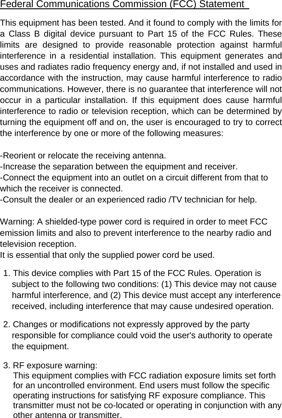Federal Communications Commission (FCC) Statement   This equipment has been tested. And it found to comply with the limits for a Class B digital device pursuant to Part 15 of the FCC Rules. These limits are designed to provide reasonable protection against harmful interference in a residential installation. This equipment generates and uses and radiates radio frequency energy and, if not installed and used in accordance with the instruction, may cause harmful interference to radio communications. However, there is no guarantee that interference will not occur in a particular installation. If this equipment does cause harmful interference to radio or television reception, which can be determined by turning the equipment off and on, the user is encouraged to try to correct the interference by one or more of the following measures:   -Reorient or relocate the receiving antenna. -Increase the separation between the equipment and receiver. -Connect the equipment into an outlet on a circuit different from that to           which the receiver is connected. -Consult the dealer or an experienced radio /TV technician for help.    Warning: A shielded-type power cord is required in order to meet FCC emission limits and also to prevent interference to the nearby radio and television reception.   It is essential that only the supplied power cord be used.    1. This device complies with Part 15 of the FCC Rules. Operation is subject to the following two conditions: (1) This device may not cause harmful interference, and (2) This device must accept any interference received, including interference that may cause undesired operation.    2. Changes or modifications not expressly approved by the party responsible for compliance could void the user's authority to operate the equipment.  3. RF exposure warning: This equipment complies with FCC radiation exposure limits set forth for an uncontrolled environment. End users must follow the specific operating instructions for satisfying RF exposure compliance. This transmitter must not be co-located or operating in conjunction with any other antenna or transmitter.  