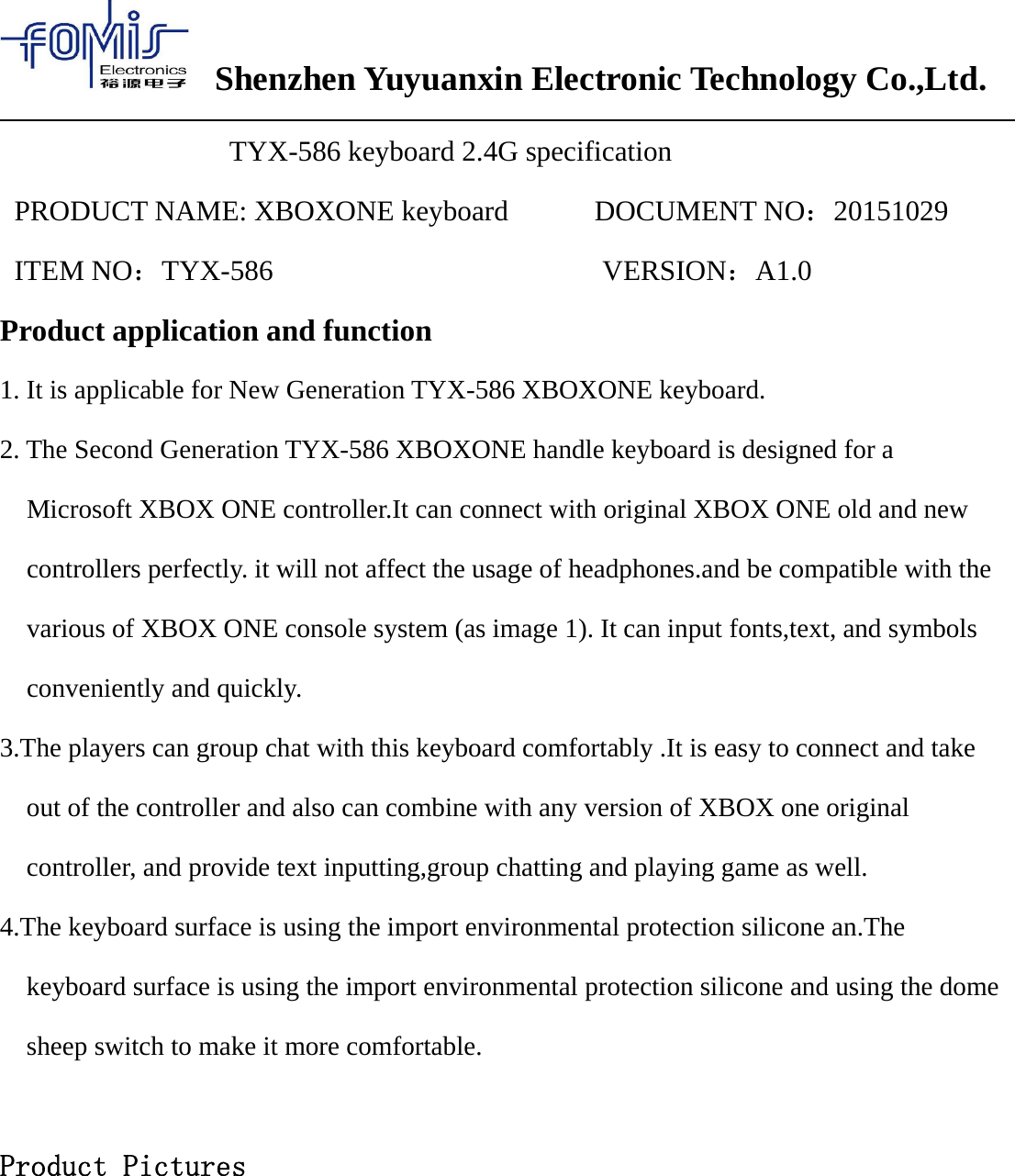 Shenzhen Yuyuanxin Electronic Technology Co.,Ltd.TYX-586 keyboard 2.4G specificationPRODUCT NAME: XBOXONE keyboard DOCUMENT NO：20151029ITEM NO：TYX-586 VERSION：A1.0Product application and function1. It is applicable for New Generation TYX-586 XBOXONE keyboard.2. The Second Generation TYX-586 XBOXONE handle keyboard is designed for aMicrosoft XBOX ONE controller.It can connect with original XBOX ONE old and newcontrollers perfectly. it will not affect the usage of headphones.and be compatible with thevarious of XBOX ONE console system (as image 1). It can input fonts,text, and symbolsconveniently and quickly.3.The players can group chat with this keyboard comfortably .It is easy to connect and takeout of the controller and also can combine with any version of XBOX one originalcontroller, and provide text inputting,group chatting and playing game as well.4.The keyboard surface is using the import environmental protection silicone an.Thekeyboard surface is using the import environmental protection silicone and using the domesheep switch to make it more comfortable.Product Pictures