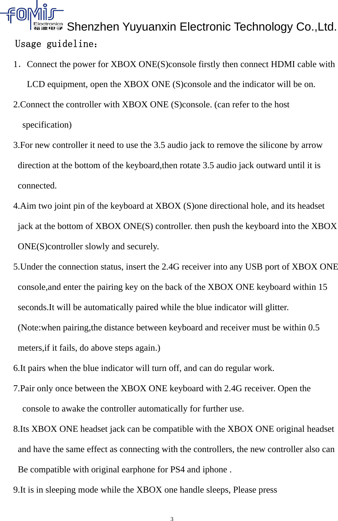 Shenzhen Yuyuanxin Electronic Technology Co.,Ltd.3Usage guideline：1．Connect the power for XBOX ONE(S)console firstly then connect HDMI cable withLCD equipment, open the XBOX ONE (S)console and the indicator will be on.2.Connect the controller with XBOX ONE (S)console. (can refer to the hostspecification)3.For new controller it need to use the 3.5 audio jack to remove the silicone by arrowdirection at the bottom of the keyboard,then rotate 3.5 audio jack outward until it isconnected.4.Aim two joint pin of the keyboard at XBOX (S)one directional hole, and its headsetjack at the bottom of XBOX ONE(S) controller. then push the keyboard into the XBOXONE(S)controller slowly and securely.5.Under the connection status, insert the 2.4G receiver into any USB port of XBOX ONEconsole,and enter the pairing key on the back of the XBOX ONE keyboard within 15seconds.It will be automatically paired while the blue indicator will glitter.(Note:when pairing,the distance between keyboard and receiver must be within 0.5meters,if it fails, do above steps again.)6.It pairs when the blue indicator will turn off, and can do regular work.7.Pair only once between the XBOX ONE keyboard with 2.4G receiver. Open theconsole to awake the controller automatically for further use.8.Its XBOX ONE headset jack can be compatible with the XBOX ONE original headsetand have the same effect as connecting with the controllers, the new controller also canBe compatible with original earphone for PS4 and iphone .9.It is in sleeping mode while the XBOX one handle sleeps, Please press