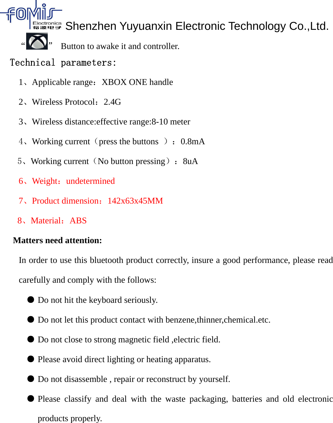 Shenzhen Yuyuanxin Electronic Technology Co.,Ltd.&ldquo; &rdquo; Button to awake it and controller.Technical parameters:1、Applicable range：XBOX ONE handle2、Wireless Protocol：2.4G3、Wireless distance:effective range:8-10 meter4、Working current（press the buttons ）：0.8mA5、Working current（No button pressing）：8uA6、Weight：undetermined7、Product dimension：142x63x45MM8、Material：ABSMatters need attention:In order to use this bluetooth product correctly, insure a good performance, please readcarefully and comply with the follows:●Do not hit the keyboard seriously. 　●Do not let this product contact with benzene,thinner,chemical.etc. 　●Do not close to strong magnetic field ,electric field. 　●Please avoid direct lighting or heating apparatus. 　●Do not disassemble , repair or reconstruct by yourself. 　　●Please classify and deal with the waste packaging, batteries and old electronicproducts properly.
