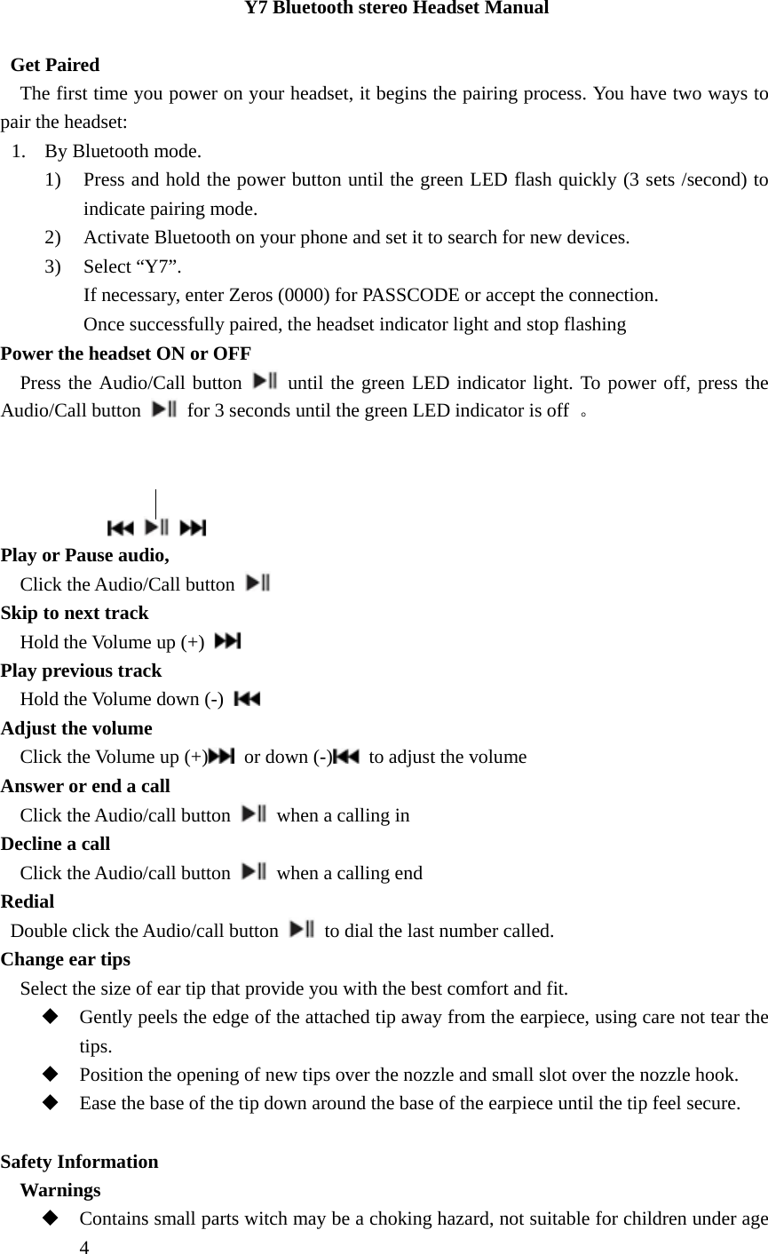 Y7 Bluetooth stereo Headset Manual     Get Paired     The first time you power on your headset, it begins the pairing process. You have two ways to pair the headset: 1. By Bluetooth mode.   1) Press and hold the power button until the green LED flash quickly (3 sets /second) to indicate pairing mode. 2) Activate Bluetooth on your phone and set it to search for new devices. 3) Select &ldquo;Y7&rdquo;. If necessary, enter Zeros (0000) for PASSCODE or accept the connection. Once successfully paired, the headset indicator light and stop flashing Power the headset ON or OFF   Press the Audio/Call button   until the green LED indicator light. To power off, press the Audio/Call button    for 3 seconds until the green LED indicator is off  。                     Play or Pause audio,   Click the Audio/Call button   Skip to next track     Hold the Volume up (+)    Play previous track   Hold the Volume down (-)    Adjust the volume   Click the Volume up (+)   or down (-)   to adjust the volume Answer or end a call    Click the Audio/call button    when a calling in Decline a call   Click the Audio/call button    when a calling end Redial    Double click the Audio/call button    to dial the last number called. Change ear tips     Select the size of ear tip that provide you with the best comfort and fit.  Gently peels the edge of the attached tip away from the earpiece, using care not tear the tips.  Position the opening of new tips over the nozzle and small slot over the nozzle hook.  Ease the base of the tip down around the base of the earpiece until the tip feel secure.  Safety Information   Warnings  Contains small parts witch may be a choking hazard, not suitable for children under age 4 