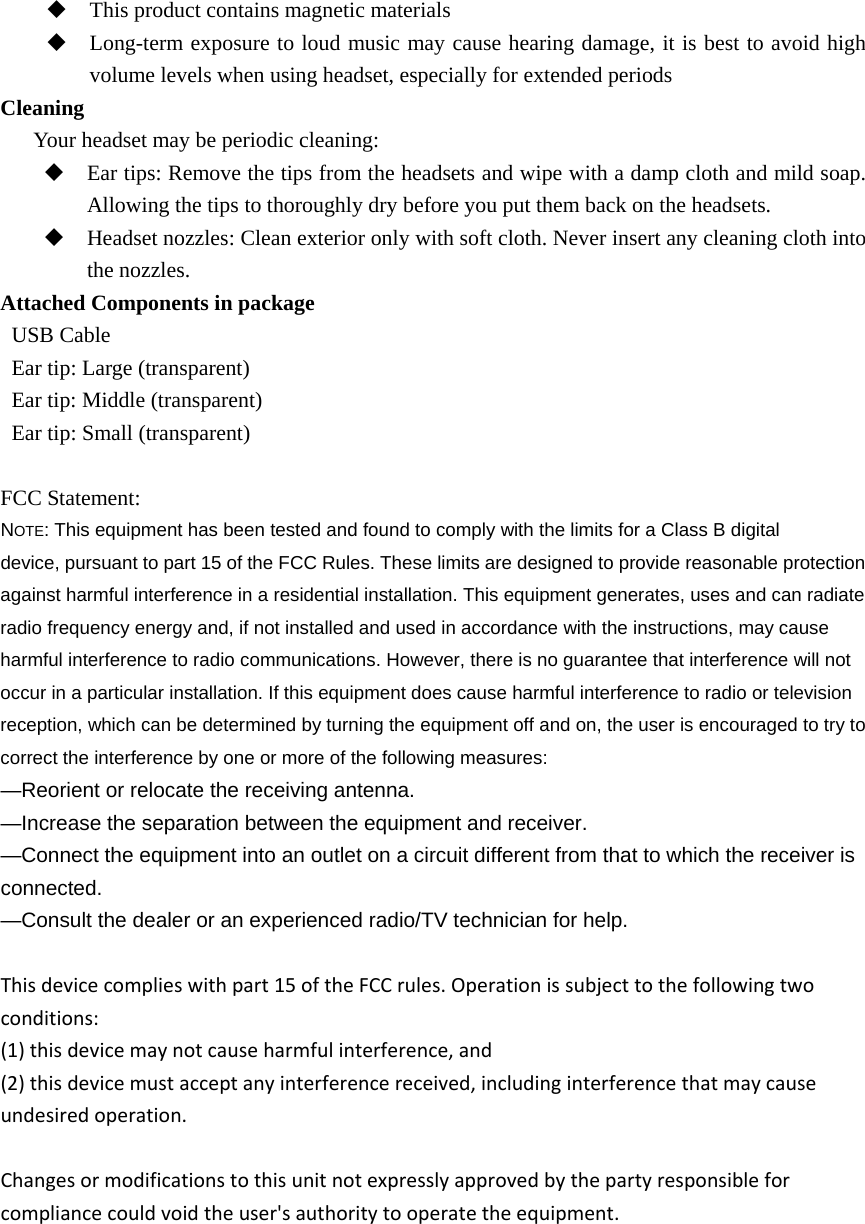  This product contains magnetic materials  Long-term exposure to loud music may cause hearing damage, it is best to avoid high volume levels when using headset, especially for extended periods Cleaning   Your headset may be periodic cleaning:  Ear tips: Remove the tips from the headsets and wipe with a damp cloth and mild soap. Allowing the tips to thoroughly dry before you put them back on the headsets.  Headset nozzles: Clean exterior only with soft cloth. Never insert any cleaning cloth into the nozzles. Attached Components in package    USB Cable   Ear tip: Large (transparent)   Ear tip: Middle (transparent)   Ear tip: Small (transparent)   FCC Statement: NOTE: This equipment has been tested and found to comply with the limits for a Class B digital device, pursuant to part 15 of the FCC Rules. These limits are designed to provide reasonable protection against harmful interference in a residential installation. This equipment generates, uses and can radiate radio frequency energy and, if not installed and used in accordance with the instructions, may cause harmful interference to radio communications. However, there is no guarantee that interference will not occur in a particular installation. If this equipment does cause harmful interference to radio or television reception, which can be determined by turning the equipment off and on, the user is encouraged to try to correct the interference by one or more of the following measures: &mdash;Reorient or relocate the receiving antenna. &mdash;Increase the separation between the equipment and receiver. &mdash;Connect the equipment into an outlet on a circuit different from that to which the receiver is connected. &mdash;Consult the dealer or an experienced radio/TV technician for help. Thisdevicecomplieswithpart15oftheFCCrules.Operationissubjecttothefollowingtwoconditions:(1)thisdevicemaynotcauseharmfulinterference,and(2)thisdevicemustacceptanyinterferencereceived,includinginterferencethatmaycauseundesiredoperation.Changesormodificationstothisunitnotexpresslyapprovedbythepartyresponsibleforcompliancecouldvoidtheuser'sauthoritytooperatetheequipment.      