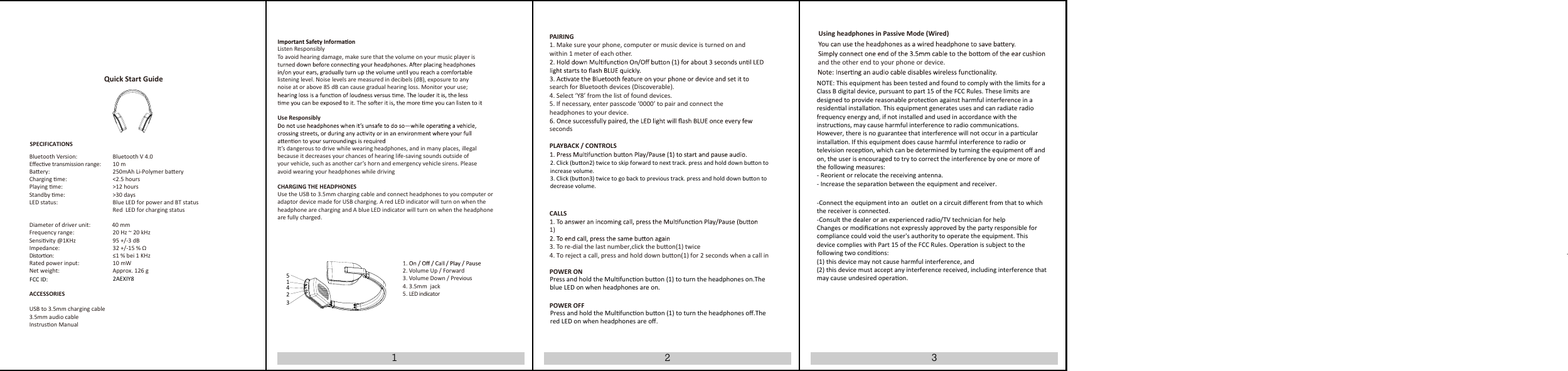 132Listen ResponsiblyTo avoid hearing damage, make sure that the volume on your music player islistening level. Noise levels are measured in decibels (dB), exposure to anynoise at or above 85 dB can cause gradual hearing loss. Monitor your use;Use ResponsiblyIt&rsquo;s dangerous to drive while wearing headphones, and in many places, illegalbecause it decreases your chances of hearing life-saving sounds outside ofyour vehicle, such as another car&rsquo;s horn and emergency vehicle sirens. Pleaseavoid wearing your headphones while drivingCHARGING THE HEADPHONESUse the USB to 3.5mm charging cable and connect headphones to you computer oradaptor device made for USB charging. A red LED indicator will turn on when the headphone are charging and A blue LED indicator will turn on when the headphoneare fully charged.2. Volume Up / Forward3. Volume Down / Previous4. 3.5mm  jack  5. LED indicatorPAIRING1. Make sure your phone, computer or music device is turned on andwithin 1 meter of each other.search for Bluetooth devices (Discoverable).4. Select &lsquo;Y8&rsquo; from the list of found devices.5. If necessary, enter passcode &lsquo;0000&rsquo; to pair and connect theheadphones to your device.secondsPLAYBACK / CONTROLSCALLS1)3. To re-dial the last number,click the buon(1) twice4. To reject a call, press and hold down buon(1) for 2 seconds when a call inPOWER ONPOWER OFFUsing headphones in Passive Mode (Wired)and the other end to your phone or device.Bluetooth Version:      Bluetooth V 4.0Eﬀecve transmission range:      10 mBaery:      250mAh Li-Polymer baeryCharging me:     <2.5 hours Playing me:       >12 hoursStandby me:       >30 daysLED status:       Blue LED for power and BT statusRed  LED for charging status                                                                 Diameter of driver unit:               40 mmFrequency range:Sensivity @1KHz      20 Hz ~ 20 kHz    95 +/-3 dBImpedance:     32 +/-15 % &Omega;Distoron:      &le;1 % bei 1 KHzRated power input:     10 mWNet weight:       Approx. 126 gACCESSORIESUSB to 3.5mm charging cable3.5mm audio cableInstruson ManualQuick Start GuideSPECIFICATIONS123452. Click (buon2) twice to skip forward to next track. press and hold down buon toincrease volume.3. Click (buon3) twice to go back to previous track. press and hold down buon todecrease volume.Press and hold the Mulfuncon buon (1) to turn the headphones oﬀ.The red LED on when headphones are oﬀ.Press and hold the Mulfuncon buon (1) to turn the headphones on.The blue LED on when headphones are on.NOTE: This equipment has been tested and found to comply with the limits for aClass B digital device, pursuant to part 15 of the FCC Rules. These limits aredesigned to provide reasonable protecon against harmful interference in aresidenal installaon. This equipment generates uses and can radiate radiofrequency energy and, if not installed and used in accordance with the instrucons, may cause harmful interference to radio communicaons. However, there is no guarantee that interference will not occur in a parcular installaon. If this equipment does cause harmful interference to radio or television recepon, which can be determined by turning the equipment oﬀ and on, the user is encouraged to try to correct the interference by one or more of the following measures:- Reorient or relocate the receiving antenna.- Increase the separaon between the equipment and receiver.-Connect the equipment into an outlet on a circuit diﬀerent from that to which the receiver is connected.-Consult the dealer or an experienced radio/TV technician for helpChanges or modiﬁcaons not expressly approved by the party responsible for compliance could void the user's authority to operate the equipment. This device complies with Part 15 of the FCC Rules. Operaon is subject to the following two condions:(1) this device may not cause harmful interference, and(2) this device must accept any interference received, including interference that may cause undesired operaon.FCC ID: 2AEXIY8