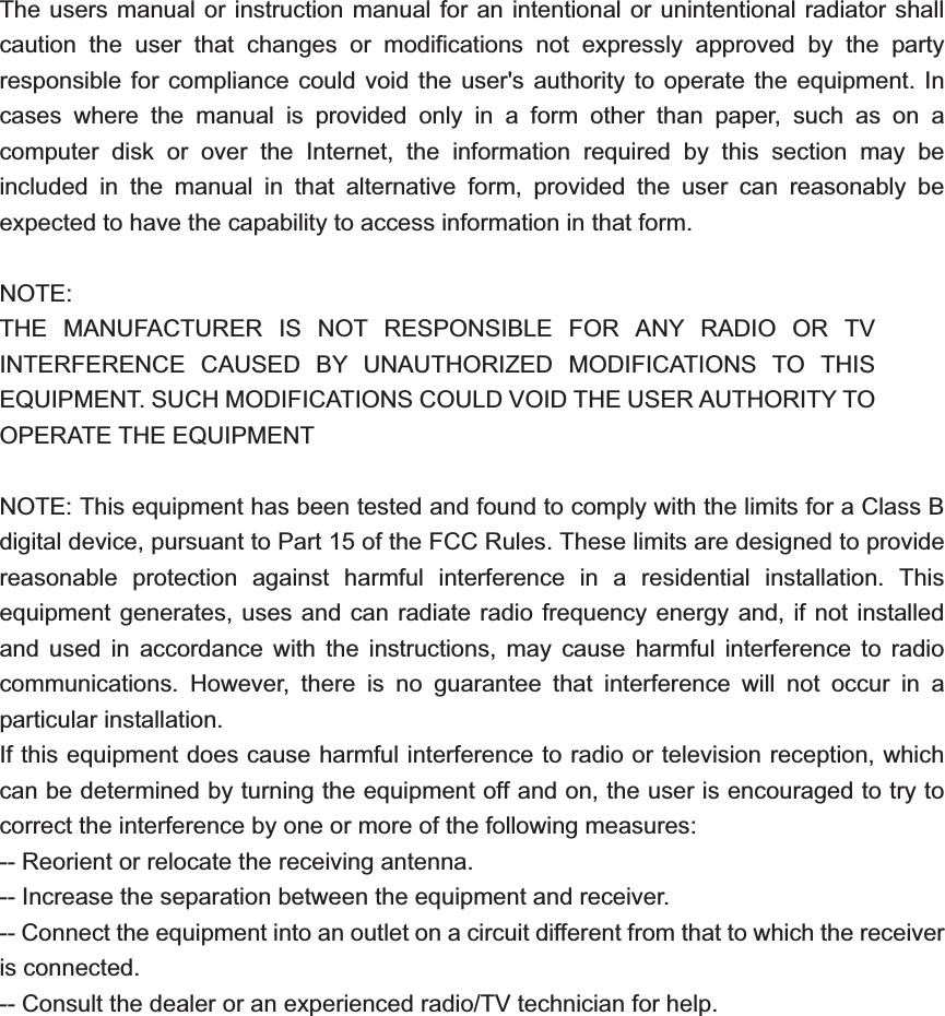 The users manual or instruction manual for an intentional or unintentional radiator shall caution the user that changes or modifications not expressly approved by the party responsible for compliance could void the user&apos;s authority to operate the equipment. In cases where the manual is provided only in a form other than paper, such as on a computer disk or over the Internet, the information required by this section may be included in the manual in that alternative form, provided the user can reasonably be expected to have the capability to access information in that form. NOTE:THE MANUFACTURER IS NOT RESPONSIBLE FOR ANY RADIO OR TV INTERFERENCE CAUSED BY UNAUTHORIZED MODIFICATIONS TO THIS EQUIPMENT. SUCH MODIFICATIONS COULD VOID THE USER AUTHORITY TO OPERATE THE EQUIPMENT NOTE: This equipment has been tested and found to comply with the limits for a Class B digital device, pursuant to Part 15 of the FCC Rules. These limits are designed to provide reasonable protection against harmful interference in a residential installation. This equipment generates, uses and can radiate radio frequency energy and, if not installed and used in accordance with the instructions, may cause harmful interference to radio communications. However, there is no guarantee that interference will not occur in a particular installation. If this equipment does cause harmful interference to radio or television reception, which can be determined by turning the equipment off and on, the user is encouraged to try to correct the interference by one or more of the following measures: -- Reorient or relocate the receiving antenna. -- Increase the separation between the equipment and receiver. -- Connect the equipment into an outlet on a circuit different from that to which the receiver is connected. -- Consult the dealer or an experienced radio/TV technician for help. 