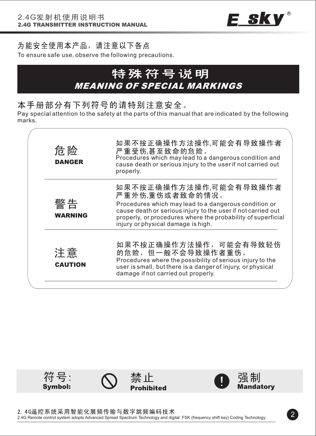 Symbol: Prohibited MandatoryDANGERWARNINGCAUTION,,To ensure safe use, observe the following precautions.MEANING OF SPECIAL MARKINGSPay special attention to the safety at the parts of this manual that are indicated by the following marks.Procedures which may lead to a dangerous condition and cause death or serious injury to the user if not carried out properly.Procedures which may lead to a dangerous condition or cause death or serious injury to the user if not carried out properly, or procedures where the probability of superficial injury or physical damage is high.Procedures where the possibility of serious injury to the user is small, but there is a danger of injury, or physical damage if not carried out properly.2.4G2.4G TRANSMITTER INSTRUCTION MANUAL22.4G Remote control system adopts Advanced Spread Spectrum Technology and digital  FSK (frequency shift key) Coding Technology.,,