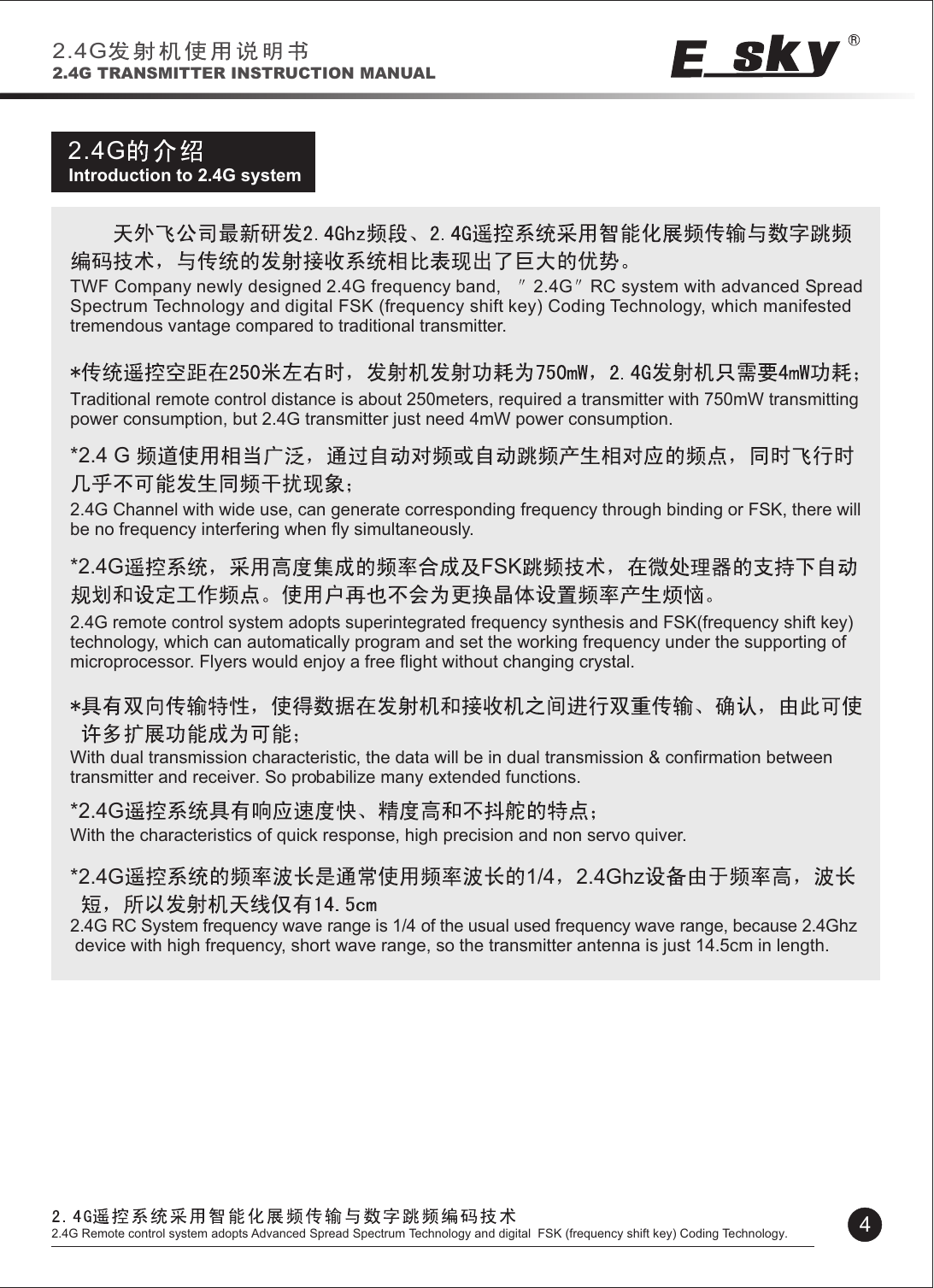 2.4GIntroduction to 2.4G system*2.4 G *2.4G FSK*2.4G*2.4G 1/4 2.4GhzTWF Company newly designed 2.4G frequency band,    2.4G RC system with advanced Spread Spectrum Technology and digital FSK (frequency shift key) Coding Technology, which manifested tremendous vantage compared to traditional transmitter.Traditional remote control distance is about 250meters, required a transmitter with 750mW transmitting power consumption, but 2.4G transmitter just need 4mW power consumption.2.4G Channel with wide use, can generate corresponding frequency through binding or FSK, there will be no frequency interfering when fly simultaneously.2.4G remote control system adopts superintegrated frequency synthesis and FSK(frequency shift key) technology, which can automatically program and set the working frequency under the supporting of microprocessor. Flyers would enjoy a free flight without changing crystal. With dual transmission characteristic, the data will be in dual transmission &amp; confirmation between transmitter and receiver. So probabilize many extended functions.With the characteristics of quick response, high precision and non servo quiver.2.4G RC System frequency wave range is 1/4 of the usual used frequency wave range, because 2.4Ghz  device with high frequency, short wave range, so the transmitter antenna is just 14.5cm in length.2.4G2.4G TRANSMITTER INSTRUCTION MANUAL42.4G Remote control system adopts Advanced Spread Spectrum Technology and digital  FSK (frequency shift key) Coding Technology.