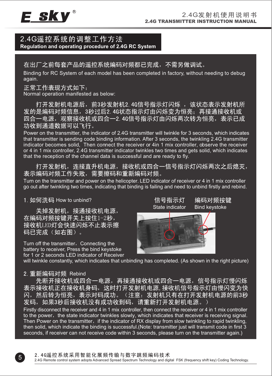 2.4GRegulation and operating procedure of 2.4G RC SystemBinding for RC System of each model has been completed in factory, without needing to debug again.Normal operation manifested as below:Power on the transmitter, the indicator of 2.4G transmitter will twinkle for 3 seconds, which indicates that transmitter is sending code binding information. After 3 seconds, the twinkling 2.4G transmitter indicator becomes solid,  Then connect the receiver or 4in 1 mix controller, observe the receiver or 4 in 1 mix controller, 2.4G transmitter indicator twinkles two times and gets solid, which indicates that the reception of the channel data is successful and are ready to fly.   Turn on the transmitter and power on the helicopter. LED indicator of receiver or 4 in 1 mix controller go out after twinkling two times, indicating that binding is failing and need to unbind firstly and rebind.State indicator Bind keystoke  How to unbind?   Turn off the transmitter Connecting the battery to receiver, Press the bind keystoke for 1 or 2 seconds LED indicator of Receiver will twinkle constantly, which indicates that unbinding has completed. (As shown in the right picture)RebindFirstly disconnect the receiver and 4 in 1 mix controller, then connect the receiver or 4 in 1 mix controller to the power the state indicator twinkles slowly, which indicates that receiver is receiving signal. Then Power on the transmitter if the indicator of RX display from slow twinkling to rapid twinkling, then solid, which indicate the binding is successful.(Note: transmitter just will transmit code in first 3 seconds, if receiver can not receive code within 3 seconds, please turn on the transmitter again.)2.4G2.4G TRANSMITTER INSTRUCTION MANUAL52.4G Remote control system adopts Advanced Spread Spectrum Technology and digital  FSK (frequency shift key) Coding Technology.