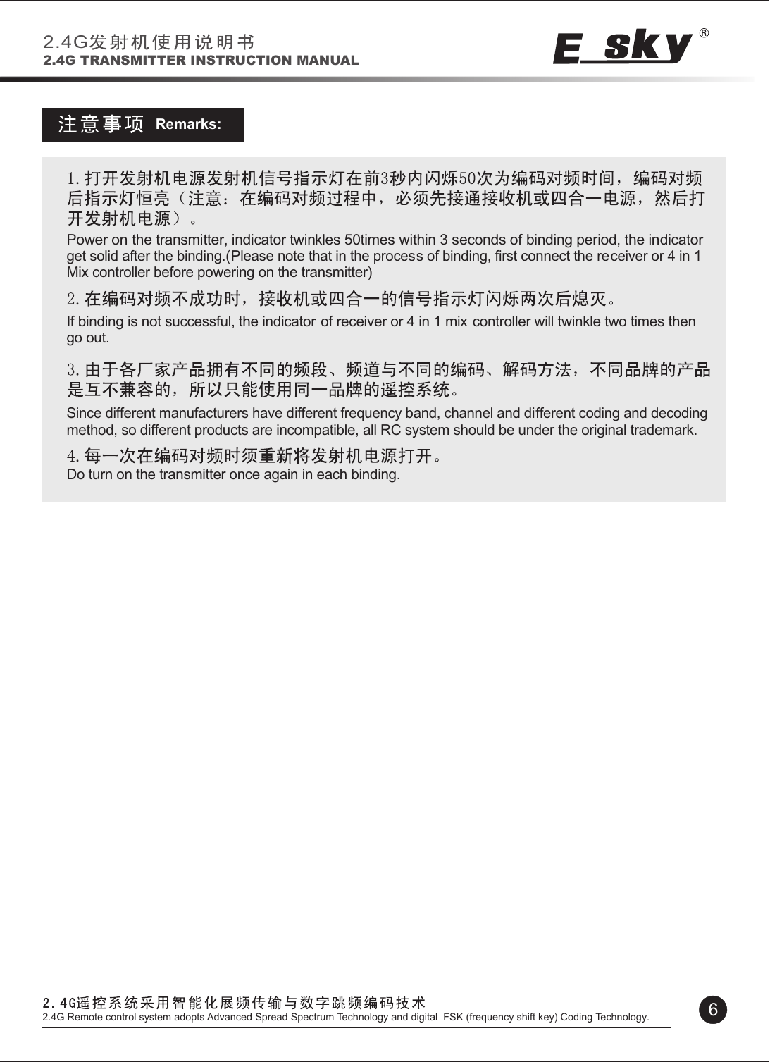 Remarks:Power on the transmitter, indicator twinkles 50times within 3 seconds of binding period, the indicator get solid after the binding.(Please note that in the process of binding, first connect the receiver or 4 in 1Mix controller before powering on the transmitter)If binding is not successful, the indicator of receiver or 4 in 1 mix  controller will twinkle two times then go out.Since different manufacturers have different frequency band, channel and different coding and decoding method, so different products are incompatible, all RC system should be under the original trademark. Do turn on the transmitter once again in each binding.2.4G2.4G TRANSMITTER INSTRUCTION MANUAL62.4G Remote control system adopts Advanced Spread Spectrum Technology and digital  FSK (frequency shift key) Coding Technology.