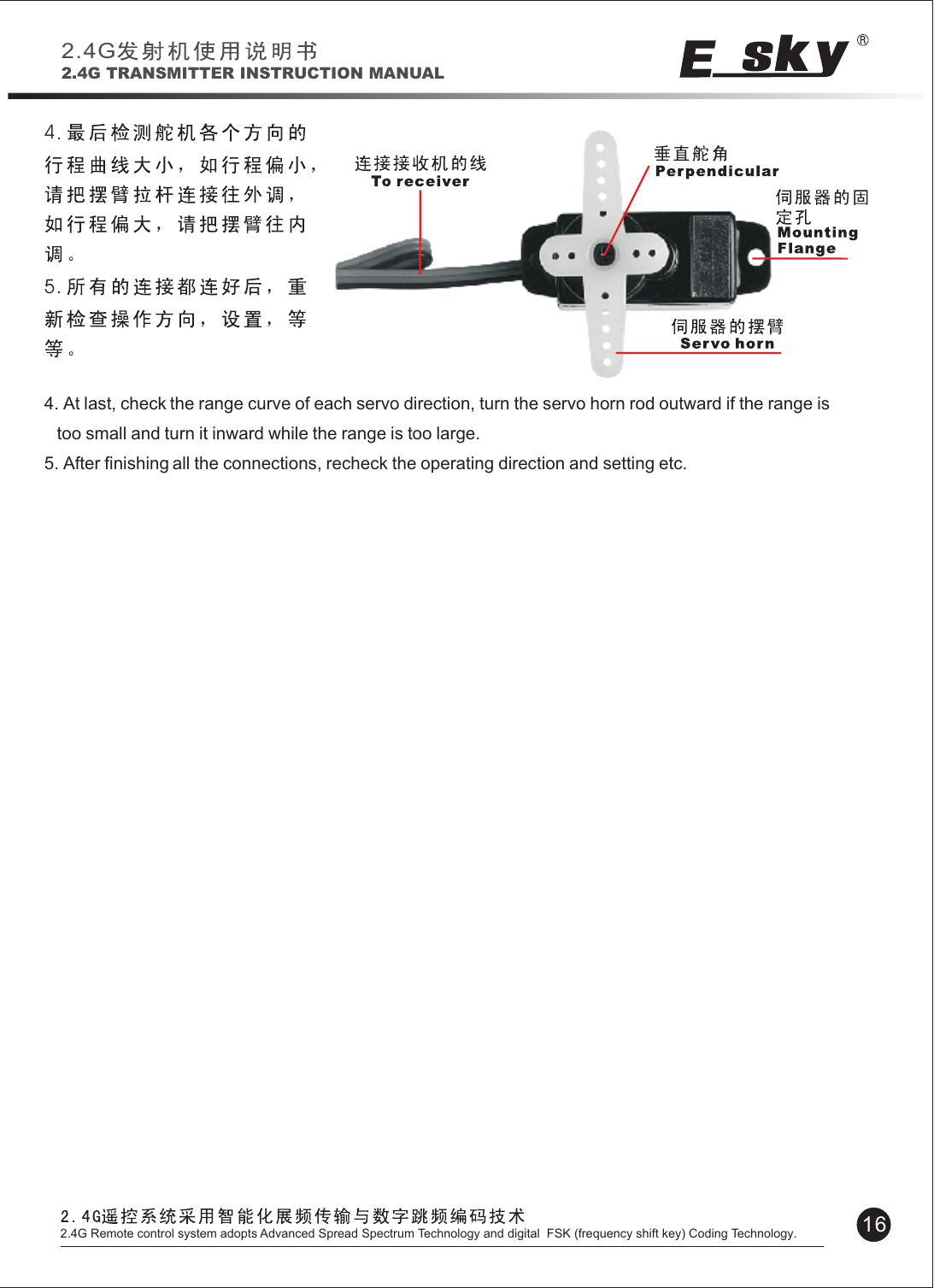 45 4. At last, check the range curve of each servo direction, turn the servo horn rod outward if the range is    too small and turn it inward while the range is too large.5. After finishing all the connections, recheck the operating direction and setting etc.Please charge with an  adapter, overcharge or overheating may causeburn or fire etc.  or combustion. Please charge Ni-CD/Ni-MH battery with original TWF changer or quick charger, and power off the chargerin time after finishing the charging .2.4G2.4G TRANSMITTER INSTRUCTION MANUAL162.4G Remote control system adopts Advanced Spread Spectrum Technology and digital  FSK (frequency shift key) Coding Technology.