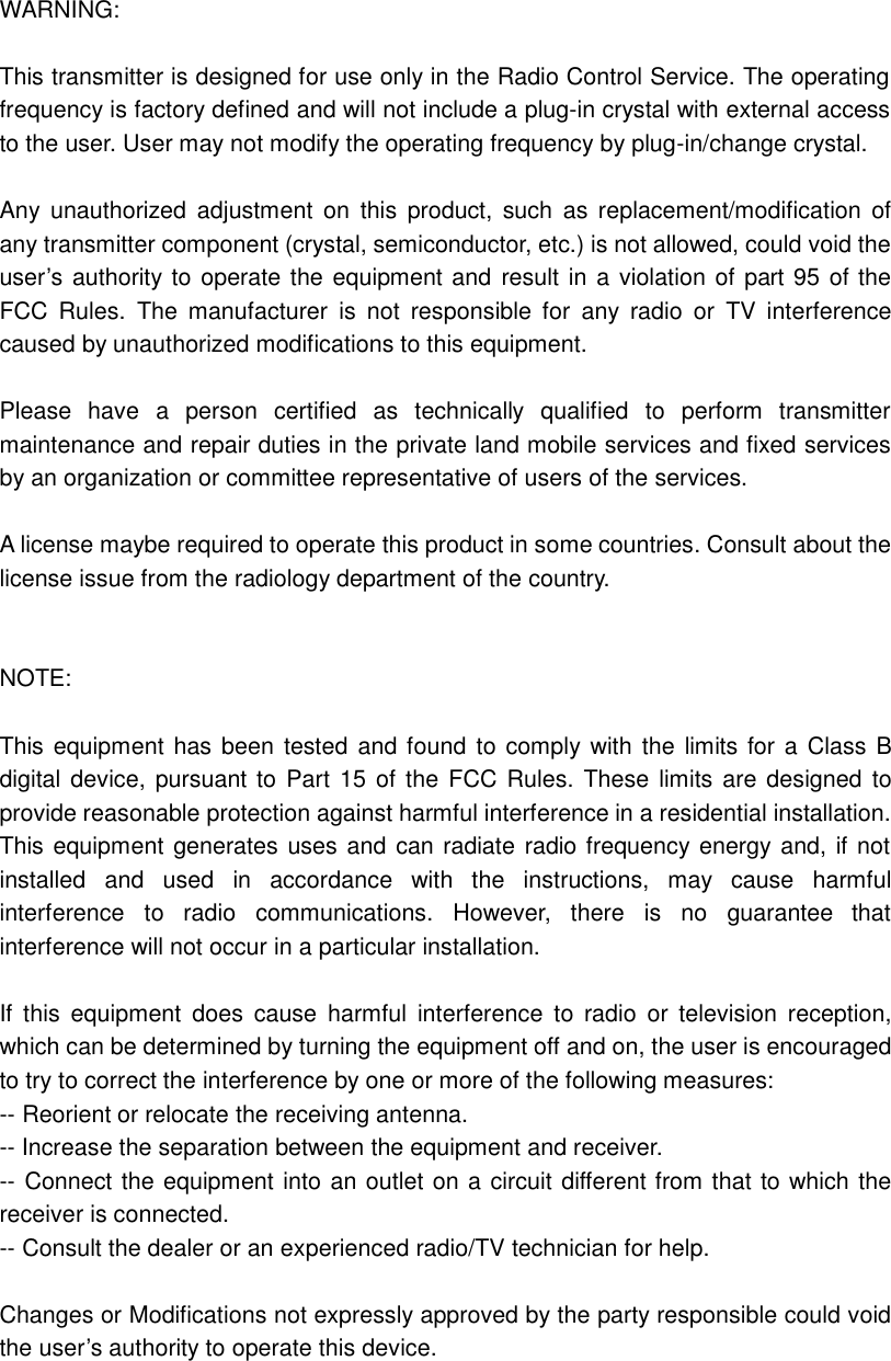 WARNING:  This transmitter is designed for use only in the Radio Control Service. The operating frequency is factory defined and will not include a plug-in crystal with external access to the user. User may not modify the operating frequency by plug-in/change crystal.  Any unauthorized adjustment on this product, such as replacement/modification of any transmitter component (crystal, semiconductor, etc.) is not allowed, could void the user’s authority to operate the equipment and result in a violation of part 95 of the FCC Rules.  The manufacturer is not responsible for any radio or TV interference caused by unauthorized modifications to this equipment.    Please have a person certified as technically qualified to perform transmitter maintenance and repair duties in the private land mobile services and fixed services by an organization or committee representative of users of the services.    A license maybe required to operate this product in some countries. Consult about the license issue from the radiology department of the country.   NOTE:    This equipment has been tested and found to comply with the limits for a Class B digital device, pursuant to Part 15 of the FCC Rules. These limits are designed to provide reasonable protection against harmful interference in a residential installation. This equipment generates uses and can radiate radio frequency energy and, if not installed and used in accordance with the instructions, may cause harmful interference to radio communications. However, there is no guarantee  that interference will not occur in a particular installation.  If this equipment does cause harmful interference to radio or television reception, which can be determined by turning the equipment off and on, the user is encouraged to try to correct the interference by one or more of the following measures: -- Reorient or relocate the receiving antenna. -- Increase the separation between the equipment and receiver. -- Connect the equipment into an outlet on a circuit different from that to which the receiver is connected. -- Consult the dealer or an experienced radio/TV technician for help.  Changes or Modifications not expressly approved by the party responsible could void the user’s authority to operate this device. 