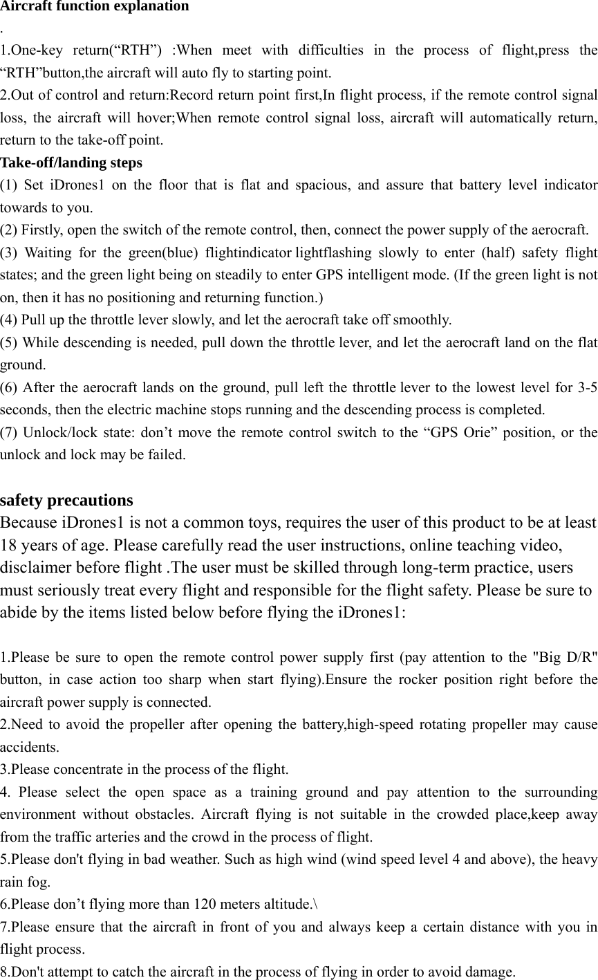 Aircraft function explanation . 1.One-key return(“RTH”) :When meet with difficulties in the process of flight,press the “RTH”button,the aircraft will auto fly to starting point. 2.Out of control and return:Record return point first,In flight process, if the remote control signal loss, the aircraft will hover;When remote control signal loss, aircraft will automatically return, return to the take-off point.      Take-off/landing steps (1) Set iDrones1 on the floor that is flat and spacious, and assure that battery level indicator towards to you. (2) Firstly, open the switch of the remote control, then, connect the power supply of the aerocraft. (3) Waiting for the green(blue) flightindicator lightflashing slowly to enter (half) safety flight states; and the green light being on steadily to enter GPS intelligent mode. (If the green light is not on, then it has no positioning and returning function.) (4) Pull up the throttle lever slowly, and let the aerocraft take off smoothly. (5) While descending is needed, pull down the throttle lever, and let the aerocraft land on the flat ground. (6) After the aerocraft lands on the ground, pull left the throttle lever to the lowest level for 3-5 seconds, then the electric machine stops running and the descending process is completed. (7) Unlock/lock state: don’t move the remote control switch to the “GPS Orie” position, or the unlock and lock may be failed.  safety precautions Because iDrones1 is not a common toys, requires the user of this product to be at least 18 years of age. Please carefully read the user instructions, online teaching video, disclaimer before flight .The user must be skilled through long-term practice, users must seriously treat every flight and responsible for the flight safety. Please be sure to abide by the items listed below before flying the iDrones1:  1.Please be sure to open the remote control power supply first (pay attention to the &quot;Big D/R&quot; button, in case action too sharp when start flying).Ensure the rocker position right before the aircraft power supply is connected. 2.Need to avoid the propeller after opening the battery,high-speed rotating propeller may cause accidents. 3.Please concentrate in the process of the flight. 4. Please select the open space as a training ground and pay attention to the surrounding environment without obstacles. Aircraft flying is not suitable in the crowded place,keep away from the traffic arteries and the crowd in the process of flight.   5.Please don&apos;t flying in bad weather. Such as high wind (wind speed level 4 and above), the heavy rain fog. 6.Please don’t flying more than 120 meters altitude.\ 7.Please ensure that the aircraft in front of you and always keep a certain distance with you in flight process.   8.Don&apos;t attempt to catch the aircraft in the process of flying in order to avoid damage. 