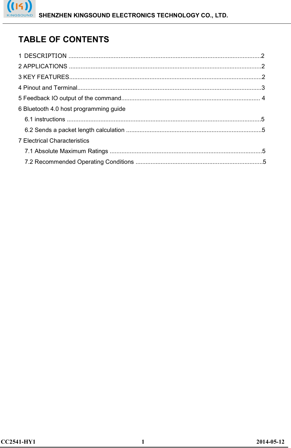  TABLE OF CONTENTS 1 DESCRIPTION ...................................................................................................................2 2 APPLICATIONS ...................................................................................................................2 3 KEY FEATURES...................................................................................................................2 4 Pinout and Terminal..............................................................................................................3 5 Feedback IO output of the command................................................................................... 4 6 Bluetooth 4.0 host programming guide 6.1 instructions ....................................................................................................................5 6.2 Sends a packet length calculation .................................................................................5 7 Electrical Characteristics 7.1 Absolute Maximum Ratings ...........................................................................................5 7.2 Recommended Operating Conditions ............................................................................5                               SHENZHEN KINGSOUND ELECTRONICS TECHNOLOGY CO., LTD.  CC2541-HY1                                                                      1                                                                          2014-05-12  