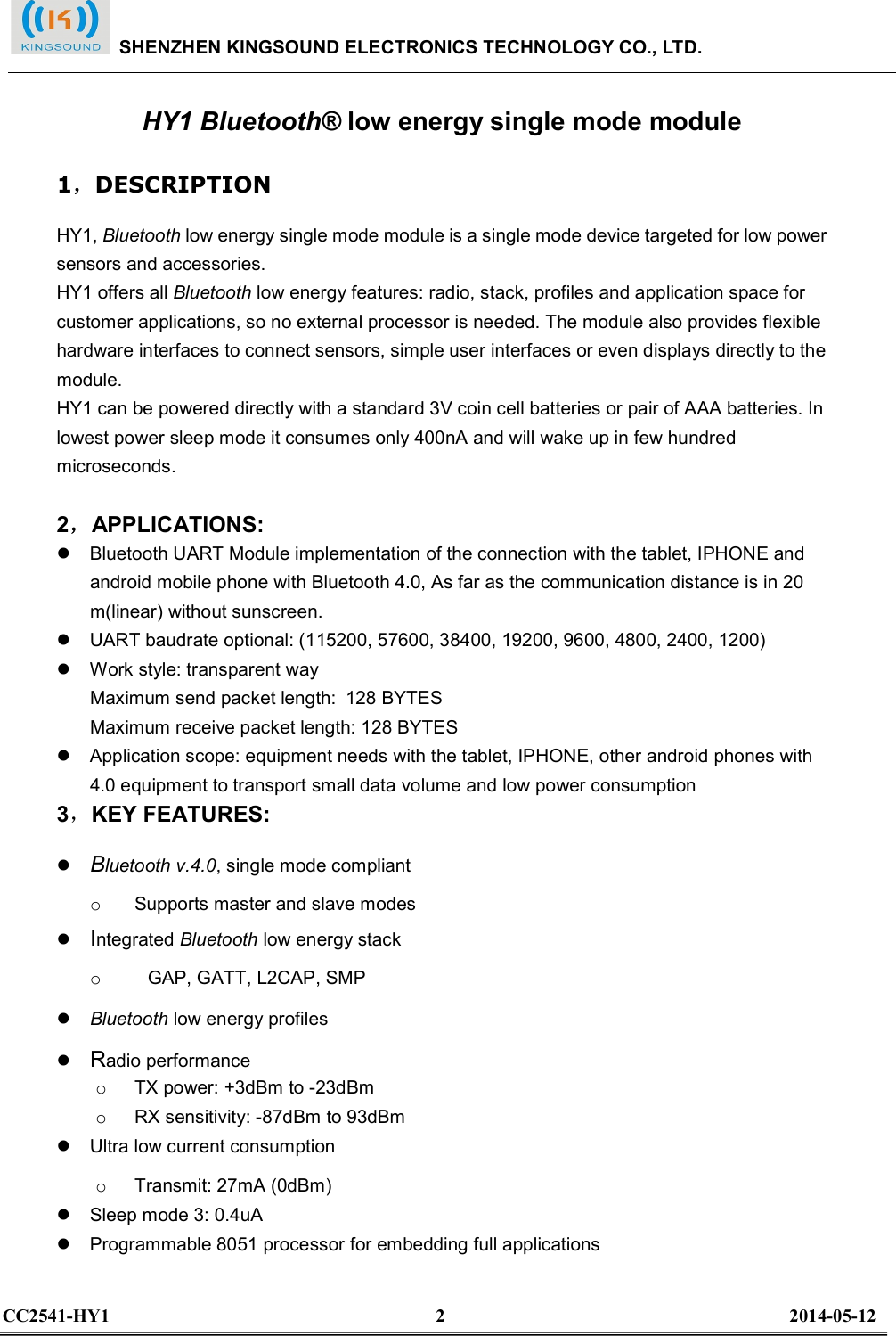  HY1 Bluetooth® low energy single mode module 1，DESCRIPTION   HY1, Bluetooth low energy single mode module is a single mode device targeted for low power sensors and accessories.   HY1 offers all Bluetooth low energy features: radio, stack, profiles and application space for customer applications, so no external processor is needed. The module also provides flexible hardware interfaces to connect sensors, simple user interfaces or even displays directly to the module.   HY1 can be powered directly with a standard 3V coin cell batteries or pair of AAA batteries. In lowest power sleep mode it consumes only 400nA and will wake up in few hundred microseconds.    2，APPLICATIONS:     Bluetooth UART Module implementation of the connection with the tablet, IPHONE and android mobile phone with Bluetooth 4.0, As far as the communication distance is in 20 m(linear) without sunscreen.   UART baudrate optional: (115200, 57600, 38400, 19200, 9600, 4800, 2400, 1200)   Work style: transparent way Maximum send packet length: 128 BYTES Maximum receive packet length: 128 BYTES   Application scope: equipment needs with the tablet, IPHONE, other android phones with 4.0 equipment to transport small data volume and low power consumption 3，KEY FEATURES:    Bluetooth v.4.0, single mode compliant   o   Supports master and slave modes    Integrated Bluetooth low energy stack   o     GAP, GATT, L2CAP, SMP    Bluetooth low energy profiles    Radio performance   o   TX power: +3dBm to -23dBm   o   RX sensitivity: -87dBm to 93dBm     Ultra low current consumption   o   Transmit: 27mA (0dBm)     Sleep mode 3: 0.4uA     Programmable 8051 processor for embedding full applications     SHENZHEN KINGSOUND ELECTRONICS TECHNOLOGY CO., LTD.  CC2541-HY1                                                                      2                                                                          2014-05-12  