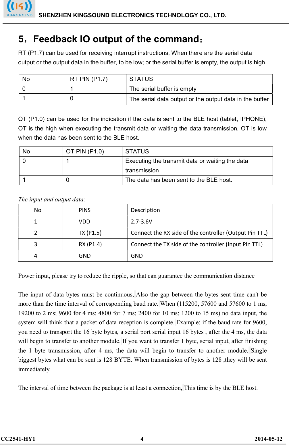  5，Feedback IO output of the command： RT (P1.7) can be used for receiving interrupt instructions, When there are the serial data output or the output data in the buffer, to be low; or the serial buffer is empty, the output is high.  OT (P1.0) can be used for the indication if the data is sent to the BLE host (tablet, IPHONE), OT is the high when executing the transmit data or waiting the data transmission, OT is low when the data has been sent to the BLE host.  The input and output data: No    PINS    Description   1    VDD    2.7-3.6V   2    TX (P1.5)    Connect the RX side of the controller (Output Pin TTL)   3    RX (P1.4)    Connect the TX side of the controller (Input Pin TTL)   4    GND    GND    Power input, please try to reduce the ripple, so that can guarantee the communication distance  The  input of  data  bytes  must  be continuous, Also  the  gap between  the  bytes  sent  time can&apos;t  be more than the time interval of corresponding baud rate. When (115200, 57600 and 57600 to 1 ms; 19200 to 2 ms; 9600 for 4 ms; 4800 for 7 ms; 2400 for 10 ms; 1200 to 15 ms) no data input, the system will think that a packet of data reception is complete. Example: if the baud rate for 9600, you need to transport the 16 byte bytes, a serial port serial input 16 bytes , after the 4 ms, the data will begin to transfer to another module. If you want to transfer 1 byte, serial input, after finishing the  1  byte  transmission,  after  4  ms,  the  data  will  begin  to  transfer  to  another  module. Single biggest bytes what can be sent is 128 BYTE. When transmission of bytes is 128 ,they will be sent immediately.  The interval of time between the package is at least a connection, This time is by the BLE host.      No    RT PIN (P1.7)    STATUS   0    1    The serial buffer is empty 1    0    The serial data output or the output data in the buffer No    OT PIN (P1.0)    STATUS   0    1    Executing the transmit data or waiting the data transmission 1    0    The data has been sent to the BLE host.    SHENZHEN KINGSOUND ELECTRONICS TECHNOLOGY CO., LTD.  CC2541-HY1                                                                      4                                                                          2014-05-12  