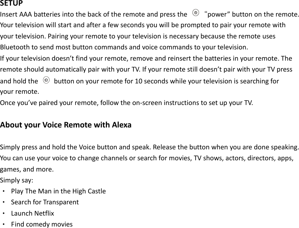  SETUP   Insert AAA batteries into the back of the remote and press the  &ldquo;power&rdquo; button on the remote. Your television will start and after a few seconds you will be prompted to pair your remote with your television. Pairing your remote to your television is necessary because the remote uses Bluetooth to send most button commands and voice commands to your television.   If your television doesn&rsquo;t find your remote, remove and reinsert the batteries in your remote. The remote should automatically pair with your TV. If your remote still doesn&rsquo;t pair with your TV press and hold the    button on your remote for 10 seconds while your television is searching for   your remote.   Once you&rsquo;ve paired your remote, follow the on-screen instructions to set up your TV.    About your Voice Remote with Alexa   Simply press and hold the Voice button and speak. Release the button when you are done speaking. You can use your voice to change channels or search for movies, TV shows, actors, directors, apps,   games, and more.   Simply say:   ‧  Play The Man in the High Castle ‧  Search for Transparent ‧  Launch Netflix ‧  Find comedy movies                 