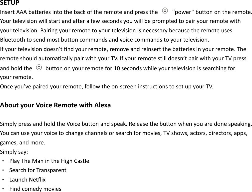  SETUP   Insert AAA batteries into the back of the remote and press the  “power” button on the remote. Your television will start and after a few seconds you will be prompted to pair your remote with your television. Pairing your remote to your television is necessary because the remote uses Bluetooth to send most button commands and voice commands to your television.   If your television doesn’t find your remote, remove and reinsert the batteries in your remote. The remote should automatically pair with your TV. If your remote still doesn’t pair with your TV press and hold the    button on your remote for 10 seconds while your television is searching for   your remote.   Once you’ve paired your remote, follow the on-screen instructions to set up your TV.    About your Voice Remote with Alexa   Simply press and hold the Voice button and speak. Release the button when you are done speaking. You can use your voice to change channels or search for movies, TV shows, actors, directors, apps,   games, and more.   Simply say:   ‧  Play The Man in the High Castle ‧  Search for Transparent ‧  Launch Netflix ‧  Find comedy movies                 