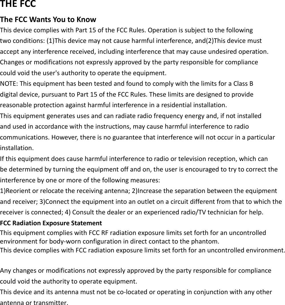  THE FCC   The FCC Wants You to Know   This device complies with Part 15 of the FCC Rules. Operation is subject to the following   two conditions: (1)This device may not cause harmful interference, and(2)This device must   accept any interference received, including interference that may cause undesired operation.   Changes or modifications not expressly approved by the party responsible for compliance   could void the user's authority to operate the equipment.   NOTE: This equipment has been tested and found to comply with the limits for a Class B   digital device, pursuant to Part 15 of the FCC Rules. These limits are designed to provide   reasonable protection against harmful interference in a residential installation.   This equipment generates uses and can radiate radio frequency energy and, if not installed   and used in accordance with the instructions, may cause harmful interference to radio   communications. However, there is no guarantee that interference will not occur in a particular   installation.   If this equipment does cause harmful interference to radio or television reception, which can   be determined by turning the equipment off and on, the user is encouraged to try to correct the   interference by one or more of the following measures:   1)Reorient or relocate the receiving antenna; 2)Increase the separation between the equipment and receiver; 3)Connect the equipment into an outlet on a circuit different from that to which the receiver is connected; 4) Consult the dealer or an experienced radio/TV technician for help.   FCC Radiation Exposure Statement   This equipment complies with FCC RF radiation exposure limits set forth for an uncontrolled environment for body-worn configuration in direct contact to the phantom. This device complies with FCC radiation exposure limits set forth for an uncontrolled environment.    Any changes or modifications not expressly approved by the party responsible for compliance could void the authority to operate equipment.   This device and its antenna must not be co-located or operating in conjunction with any other antenna or transmitter.    