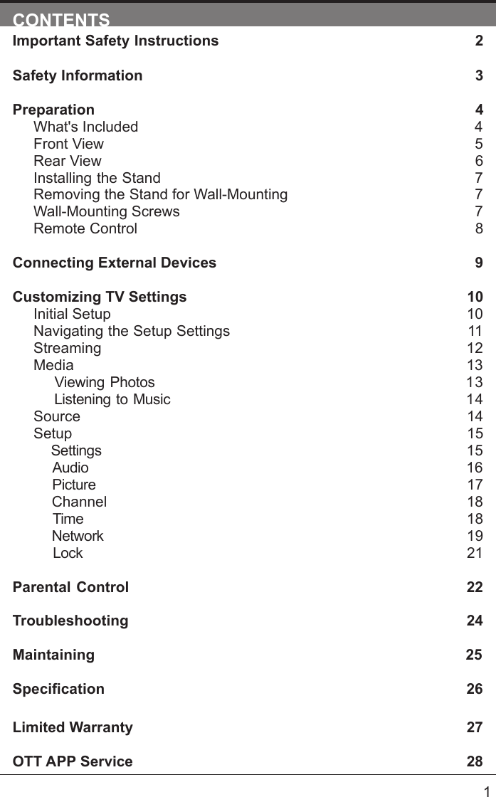      1CONTENTSImportant Safety Instructions                                                         2Safety Information                                                                            3Preparation                                                                                            4What's Included                                                                                 4Front View                                                            5Rear View                                                                                     6Installing the Stand                                                                  7Removing the Stand for Wall-Mounting                                            7Wall-Mounting Screws                                                                        7Remote Control                                                                              8Connecting External Devices                                                  9Customizing TV Settings                                                            10Initial Setup                                                                                      10Navigating the Setup Settings                                                    11Streaming                                                                  12Media                                                                                13    Viewing Photos                                                           13    Listening to Music                                                         14    Source                                                                                   14Setup                                                                               15     Settings                                                                                15    Audio                                                                                16    Picture                                                                                17    Channel                                                                               18    Time                                                                                18    Network                                                                                19    Lock                                                                                21 Parental Control                                                               22Troubleshooting                                                                   24Maintaining                                                                                          25Specication26Limited Warranty                                                                              27OTT APP Service                                                                              28