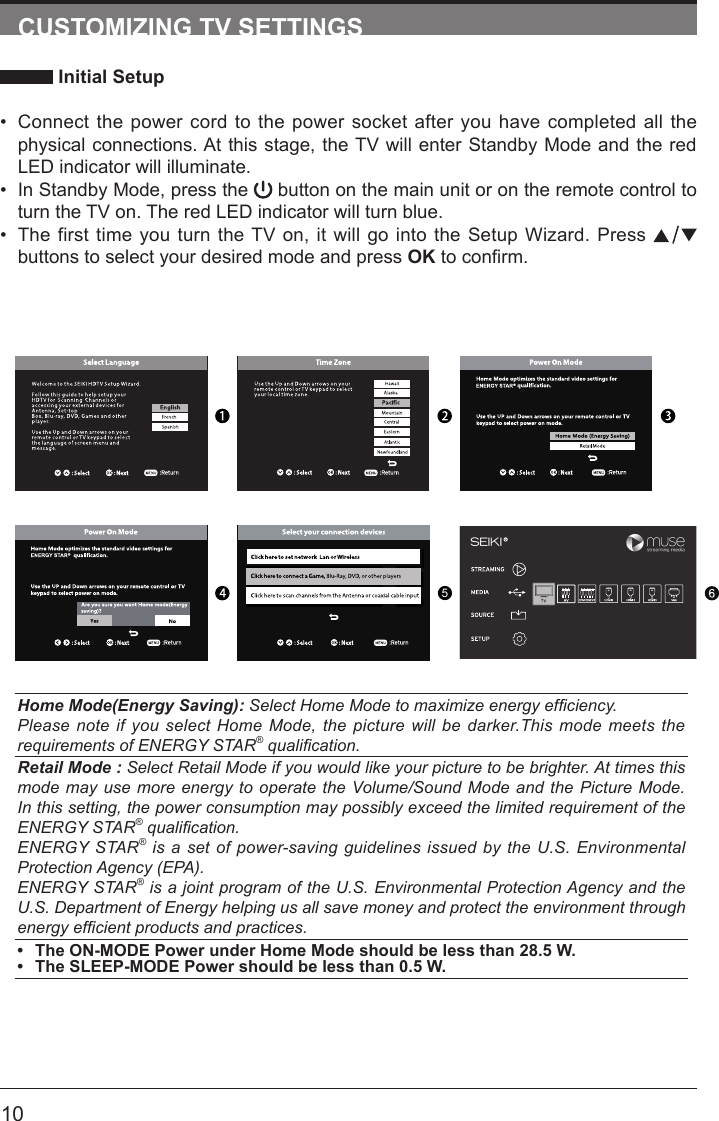       10CUSTOMIZING TV SETTINGS Initial Setup&bull; Connect the power cord to the power socket after you have completed all the physical connections. At this stage, the TV will enter Standby Mode and the red LED indicator will illuminate. &bull; In Standby Mode, press the   button on the main unit or on the remote control to turn the TV on. The red LED indicator will turn blue.&bull; The first time you turn the TV on, it will go into the Setup Wizard. Press   buttons to select your desired mode and press OKtoconrm.Home Mode(Energy Saving): Select Home Mode to maximize energy efciency.Please note if you select Home Mode, the picture will be darker.This mode meets the requirements of ENERGY STAR&reg; qualication.Retail Mode : Select Retail Mode if you would like your picture to be brighter. At times this mode may use more energy to operate the Volume/Sound Mode and the Picture Mode. In this setting, the power consumption may possibly exceed the limited requirement of the ENERGY STAR&reg; qualication.ENERGY STAR&reg; is a set of power-saving guidelines issued by the U.S. Environmental Protection Agency (EPA).ENERGY STAR&reg; is a joint program of the U.S. Environmental Protection Agency and the U.S. Department of Energy helping us all save money and protect the environment through energy efcient products and practices.&bull; The ON-MODE Power under Home Mode should be less than 28.5 W.&bull; The SLEEP-MODE Power should be less than 0.5 W.5