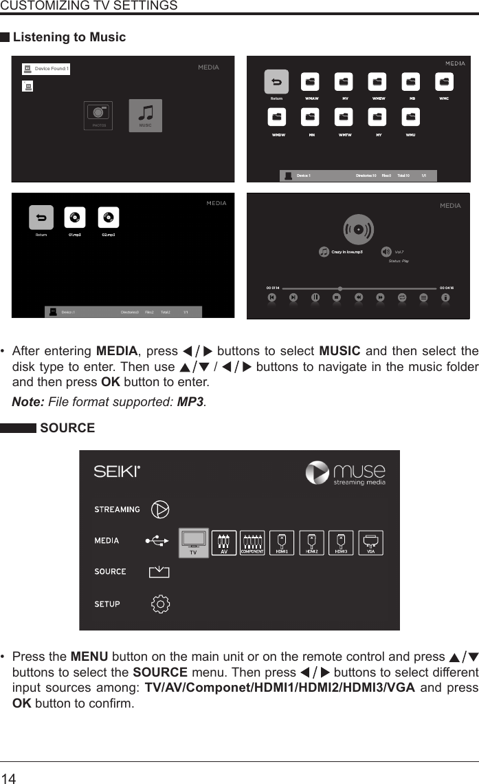       14&bull; After entering MEDIA, press   buttons to select MUSIC and then select the disk type to enter. Then use   /   buttons to navigate in the music folder and then press OK button to enter.    CUSTOMIZING TV SETTINGS Listening to MusicNote: File format supported: MP3.   SOURCE&bull; Press the MENU button on the main unit or on the remote control and press   buttons to select the SOURCE menu. Then press   buttons to select different input sources among: TV/AV/Componet/HDMI1/HDMI2/HDMI3/VGA and press OKbuttontoconrm. Return WMAW MV WMEW MB WMCWMDW MN WMTW MY WMUDevice : 1                                                           Directories:10         Files:0          Total:10                 1/1Crazy in love.mp3 Vol.7Status: Play00 04 16MEDIA00 01 14MEDIAPHOTOSMUSICDevice Found: 1