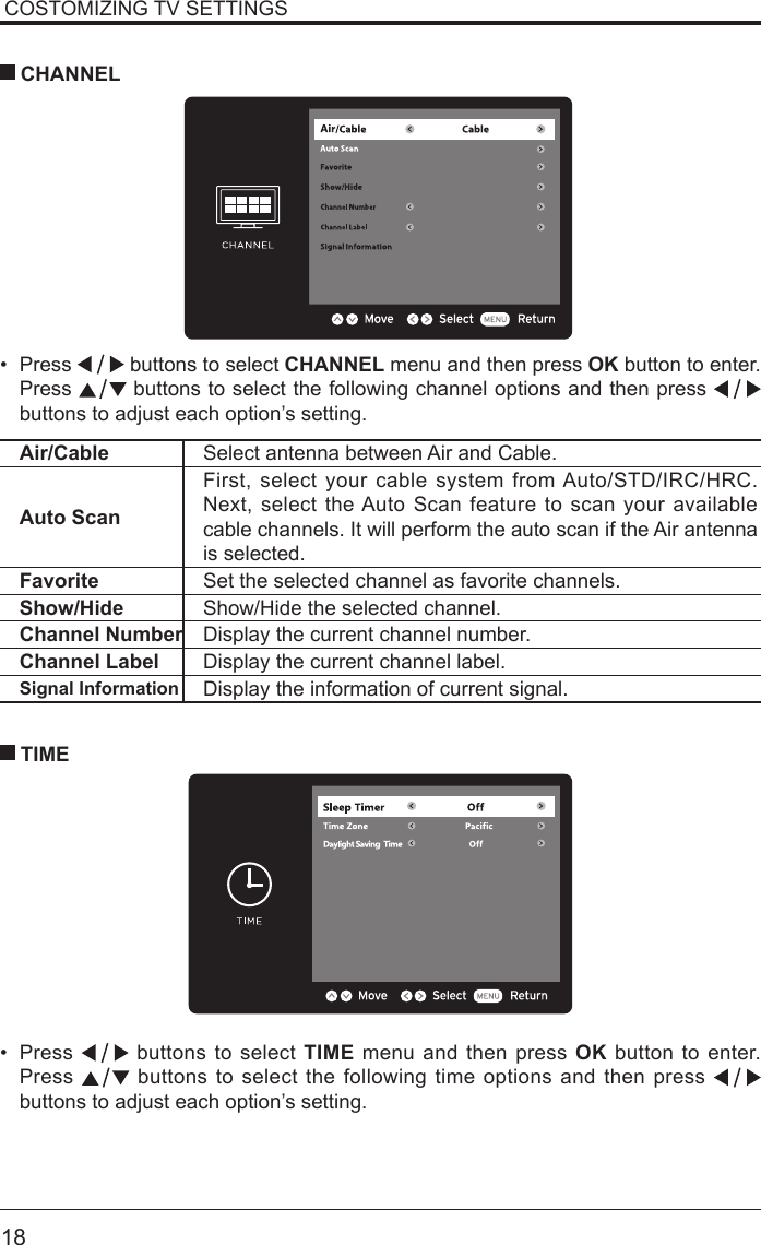       18COSTOMIZING TV SETTINGS&bull; Press   buttons to select CHANNEL menu and then press OK button to enter. Press   buttons to select the following channel options and then press    buttons to adjust each option&rsquo;s setting.  CHANNELAir/Cable Select antenna between Air and Cable. Auto ScanFirst, select your cable system from Auto/STD/IRC/HRC. Next, select the Auto Scan feature to scan your available cable channels. It will perform the auto scan if the Air antenna is selected.Favorite Set the selected channel as favorite channels.Show/Hide Show/Hide the selected channel.Channel Number Display the current channel number.Channel Label Display the current channel label.Signal Information Display the information of current signal.&bull; Press   buttons to select TIME menu and then press OK button to enter. Press   buttons to select the following time options and then press buttons to adjust each option&rsquo;s setting.      TIME