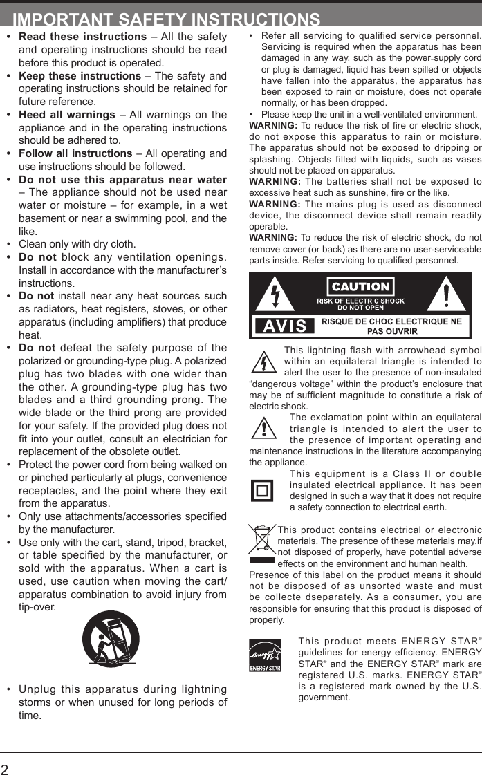       2&bull; Refer all servicing to qualified service personnel. Servicing is required when the apparatus has been damaged in any way, such as the power-supply cord or plug is damaged, liquid has been spilled or objects have fallen into the apparatus, the apparatus has been exposed to rain or moisture, does not operate normally, or has been dropped.&bull; Please keep the unit in a well-ventilated environment.WARNING:Toreduce theriskofreorelectricshock,do not expose this apparatus to rain or moisture. The apparatus should not be exposed to dripping or splashing. Objects filled with liquids, such as vases should not be placed on apparatus. WARNING: The batteries shall not be exposed to excessiveheatsuchassunshine,reorthelike.WARNING:  The mains plug is used as disconnect device, the disconnect device shall remain readily operable.WARNING: To reduce the risk of electric shock, do not remove cover (or back) as there are no user-serviceable partsinside.Referservicingtoqualiedpersonnel.This lightning flash with arrowhead symbol within an equilateral triangle is intended to alert the user to the presence of non-insulated &ldquo;dangerous voltage&rdquo; within the product&rsquo;s enclosure that may be of sufficient magnitude to constitute a risk of electric shock.The exclamation point within an equilateral triangle is intended to alert the user to the presence of important operating and maintenance instructions in the literature accompanying the appliance. This equipment is a Class II or double insulated electrical appliance. It has been designed in such a way that it does not require a safety connection to electrical earth.This product contains electrical or electronic materials. The presence of these materials may,if not disposed of properly, have potential adverse effects on the environment and human health.Presence of this label on the product means it should not be disposed of as unsorted waste and must be collecte dseparately. As a consumer, you are responsible for ensuring that this product is disposed of properly.This product meets ENERGY STAR&reg; guidelines for energy efficiency. ENERGY STAR&reg; and the ENERGY STAR&reg; mark are registered U.S. marks. ENERGY STAR&reg; is a registered mark owned by the U.S. government.IMPORTANT SAFETY INSTRUCTIONS&bull; Read these instructions &ndash; All the safety and operating instructions should be read before this product is operated. &bull; Keep these instructions &ndash; The safety and operating instructions should be retained for future reference. &bull; Heed all warnings &ndash; All warnings on the appliance and in the operating instructions should be adhered to. &bull; Follow all instructions &ndash; All operating and use instructions should be followed. &bull; Do not use this apparatus near water &ndash; The appliance should not be used near water or moisture &ndash; for example, in a wet basement or near a swimming pool, and the like.&bull; Clean only with dry cloth.&bull; Do not block any ventilation openings. Install in accordance with the manufacturer&rsquo;s instructions.&bull; Do not install near any heat sources such as radiators, heat registers, stoves, or other apparatus(includingampliers)thatproduceheat. &bull; Do not defeat the safety purpose of the polarized or grounding-type plug. A polarized plug has two blades with one wider than the other. A grounding-type plug has two blades and a third grounding prong. The wide blade or the third prong are provided for your safety. If the provided plug does not tintoyour outlet,consultanelectricianforreplacement of the obsolete outlet.&bull; Protect the power cord from being walked on or pinched particularly at plugs, convenience receptacles, and the point where they exit from the apparatus.&bull; Onlyuseattachments/accessoriesspeciedby the manufacturer.&bull; Use only with the cart, stand, tripod, bracket, or table specified by the manufacturer, or sold with the apparatus. When a cart is used, use caution when moving the cart/apparatus combination to avoid injury from tip-over. &bull; Unplug this apparatus during lightning storms or when unused for long periods of time.