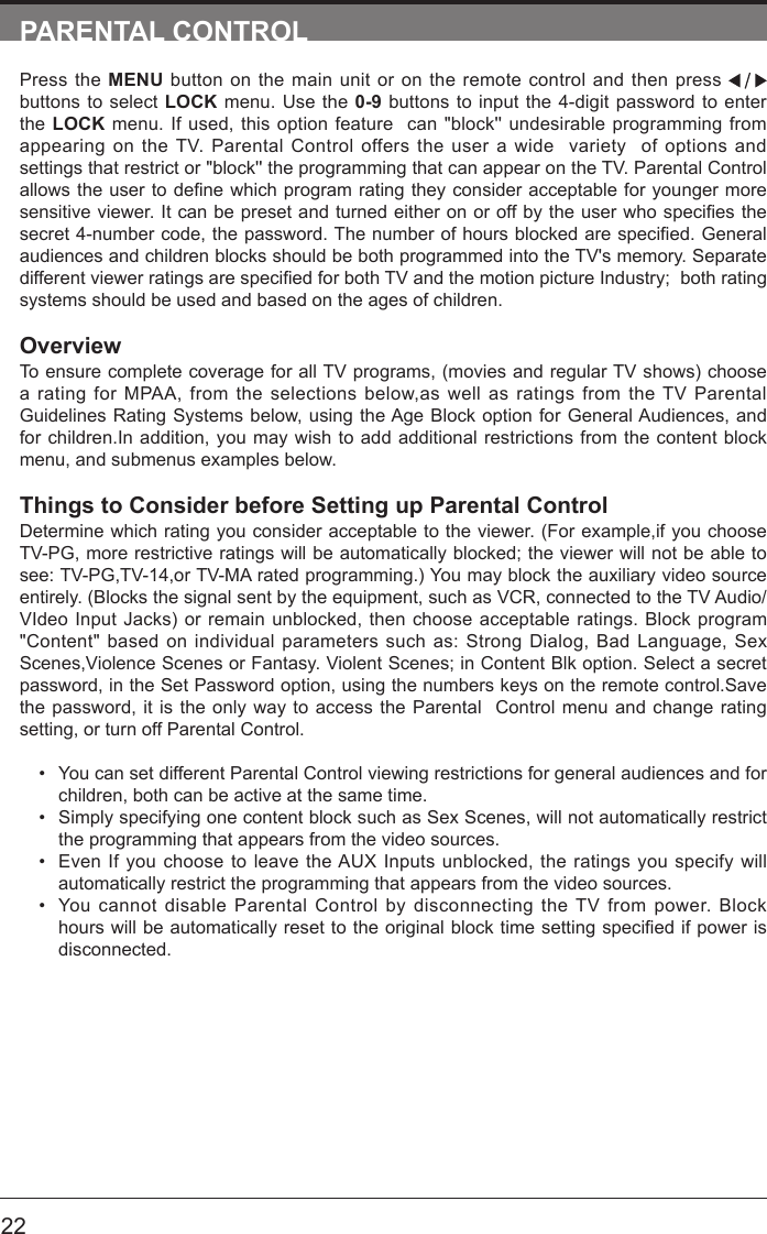       22PARENTAL CONTROLPress the MENU button on the main unit or on the remote control and then press   buttons to select LOCK menu. Use the 0-9 buttons to input the 4-digit password to enter the LOCK menu. If used, this option feature  can "block'' undesirable programming from appearing on the TV. Parental Control offers the user a wide  variety  of options and settings that restrict or "block'' the programming that can appear on the TV. Parental Control allowstheusertodenewhichprogramratingtheyconsideracceptableforyoungermoresensitiveviewer.Itcanbepresetandturnedeitheronoroffbytheuserwhospeciesthesecret4-numbercode,thepassword.Thenumberofhoursblockedarespecied.Generalaudiences and children blocks should be both programmed into the TV's memory. Separate differentviewerratingsarespeciedforbothTVandthemotionpictureIndustry;bothratingsystems should be used and based on the ages of children.OverviewTo ensure complete coverage for all TV programs, (movies and regular TV shows) choose a rating for MPAA, from the selections below,as well as ratings from the TV Parental Guidelines Rating Systems below, using the Age Block option for General Audiences, and for children.In addition, you may wish to add additional restrictions from the content block menu, and submenus examples below.Things to Consider before Setting up Parental ControlDetermine which rating you consider acceptable to the viewer. (For example,if you choose TV-PG, more restrictive ratings will be automatically blocked; the viewer will not be able to see: TV-PG,TV-14,or TV-MA rated programming.) You may block the auxiliary video source entirely. (Blocks the signal sent by the equipment, such as VCR, connected to the TV Audio/VIdeo Input Jacks) or remain unblocked, then choose acceptable ratings. Block program "Content" based on individual parameters such as: Strong Dialog, Bad Language, Sex Scenes,Violence Scenes or Fantasy. Violent Scenes; in Content Blk option. Select a secret password, in the Set Password option, using the numbers keys on the remote control.Save the password, it is the only way to access the Parental  Control menu and change rating setting, or turn off Parental Control.&bull; You can set different Parental Control viewing restrictions for general audiences and for children, both can be active at the same time.&bull; Simply specifying one content block such as Sex Scenes, will not automatically restrict the programming that appears from the video sources.&bull; Even If you choose to leave the AUX Inputs unblocked, the ratings you specify will automatically restrict the programming that appears from the video sources.&bull; You cannot disable Parental Control by disconnecting the TV from power. Block hourswillbeautomaticallyresettotheoriginalblocktimesettingspeciedifpowerisdisconnected.