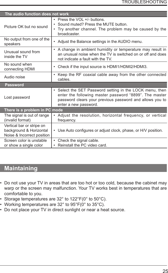       25TROUBLESHOOTINGThe audio function does not workPicture OK but no sound&bull; Press the VOL +/- buttons.&bull; Sound muted? Press the MUTE button.&bull; Try another channel. The problem may be caused by the broadcaster.No output from one of the speakers &bull; Adjust the Balance settings in the AUDIO menu.Unusual sound from inside the TV&bull; A change in ambient humidity or temperature may result in an unusual noise when the TV is switched on or off and does not indicate a fault with the TV. No sound when connecting HDMI &bull; Check if the input source is HDMI1/HDMI2/HDMI3.Audio noise &bull; Keep the RF coaxial cable away from the other connected cables.PasswordLost password&bull; Select the SET Password setting in the LOCK menu, then enter the following master password &ldquo;8899&rdquo;. The master password clears your previous password and allows you to enter a new password.There is a problem in PC modeThe signal is out of range (invalid format)&bull; Adjust the resolution, horizontal frequency, or vertical frequency.Vertical bar or stripe on background &amp; Horizontal Noise &amp; Incorrect position&bull; UseAutoconguresoradjustclock,phase,orH/Vposition.Screen color is unstable or show a single color&bull; Check the signal cable.&bull; Reinstall the PC video card.Maintaining&bull; Do not use your TV in areas that are too hot or too cold, because the cabinet may warp or the screen may malfunction. Your TV works best in temperatures that are comfortable to you.&bull; Storage temperatures are 32&deg; to 122&deg;F(0&deg; to 50&deg;C).&bull; Working temperatures are 32&deg; to 95&deg;F(0&deg; to 35&deg;C).&bull; Do not place your TV in direct sunlight or near a heat source.